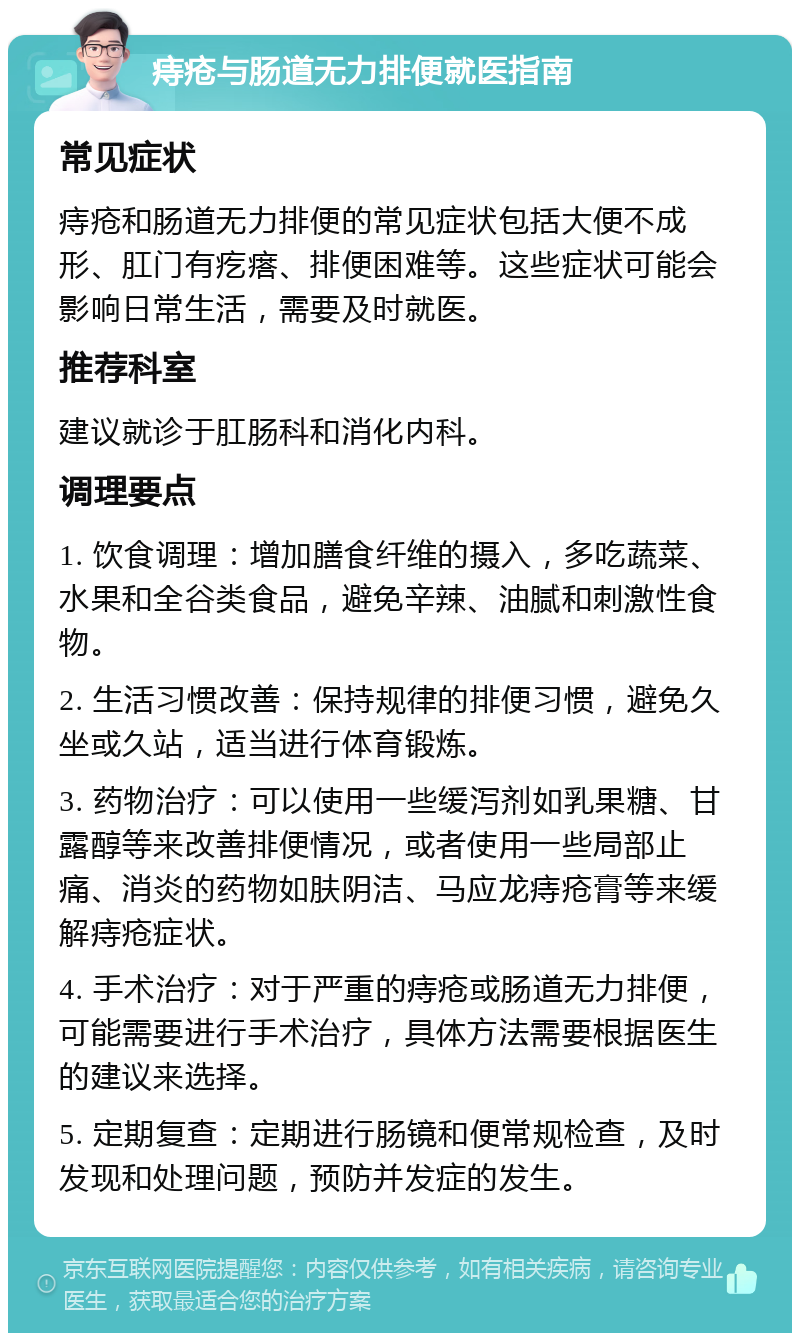 痔疮与肠道无力排便就医指南 常见症状 痔疮和肠道无力排便的常见症状包括大便不成形、肛门有疙瘩、排便困难等。这些症状可能会影响日常生活，需要及时就医。 推荐科室 建议就诊于肛肠科和消化内科。 调理要点 1. 饮食调理：增加膳食纤维的摄入，多吃蔬菜、水果和全谷类食品，避免辛辣、油腻和刺激性食物。 2. 生活习惯改善：保持规律的排便习惯，避免久坐或久站，适当进行体育锻炼。 3. 药物治疗：可以使用一些缓泻剂如乳果糖、甘露醇等来改善排便情况，或者使用一些局部止痛、消炎的药物如肤阴洁、马应龙痔疮膏等来缓解痔疮症状。 4. 手术治疗：对于严重的痔疮或肠道无力排便，可能需要进行手术治疗，具体方法需要根据医生的建议来选择。 5. 定期复查：定期进行肠镜和便常规检查，及时发现和处理问题，预防并发症的发生。