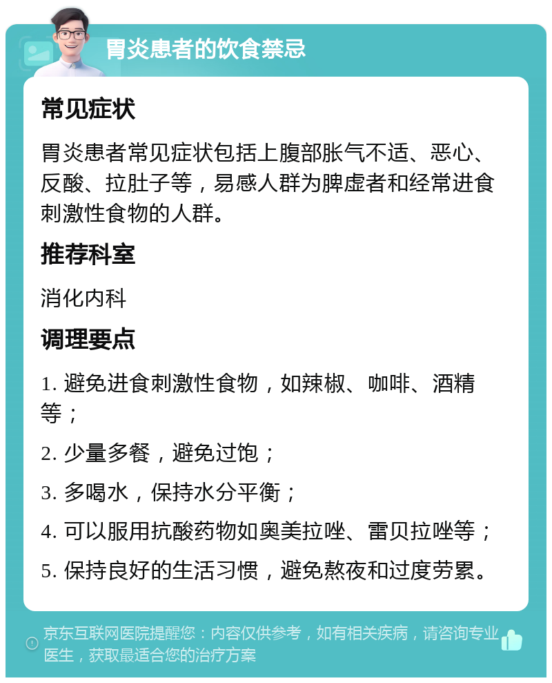 胃炎患者的饮食禁忌 常见症状 胃炎患者常见症状包括上腹部胀气不适、恶心、反酸、拉肚子等，易感人群为脾虚者和经常进食刺激性食物的人群。 推荐科室 消化内科 调理要点 1. 避免进食刺激性食物，如辣椒、咖啡、酒精等； 2. 少量多餐，避免过饱； 3. 多喝水，保持水分平衡； 4. 可以服用抗酸药物如奥美拉唑、雷贝拉唑等； 5. 保持良好的生活习惯，避免熬夜和过度劳累。