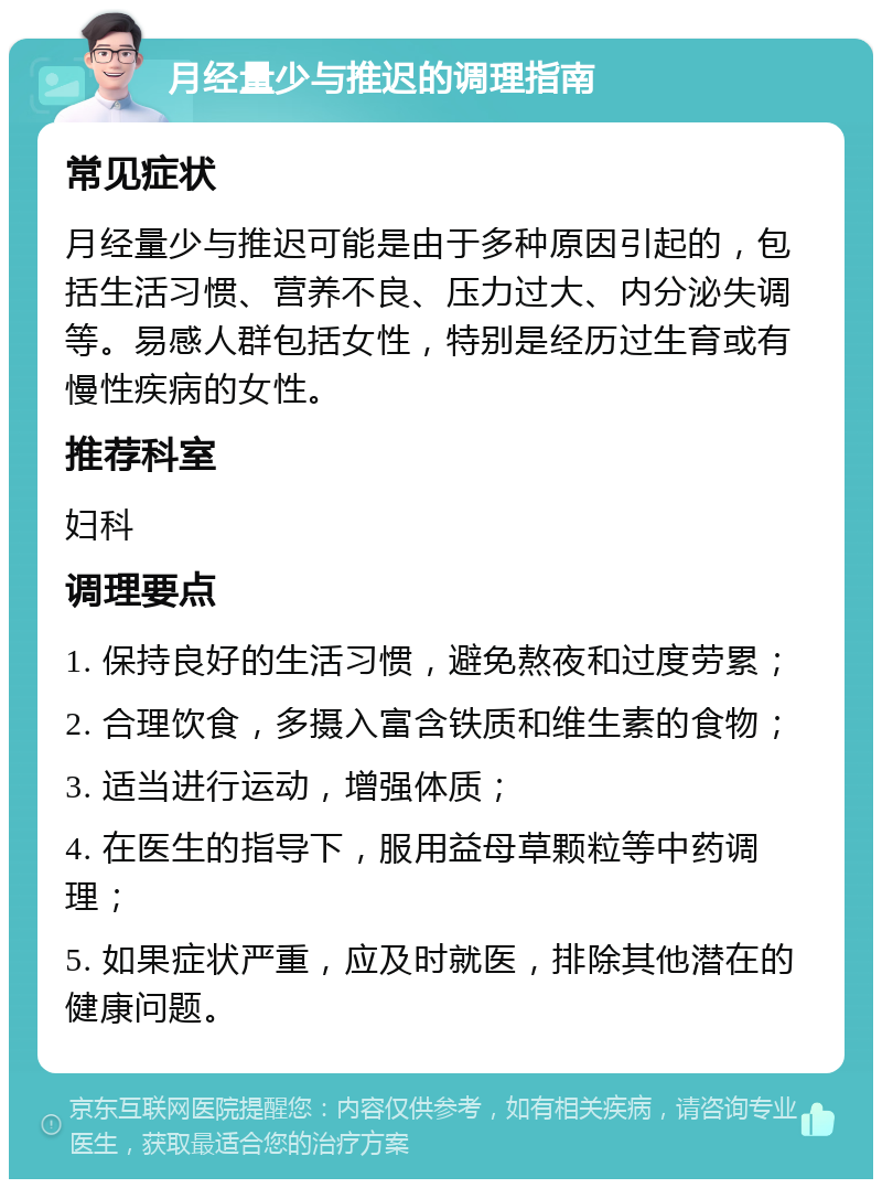 月经量少与推迟的调理指南 常见症状 月经量少与推迟可能是由于多种原因引起的，包括生活习惯、营养不良、压力过大、内分泌失调等。易感人群包括女性，特别是经历过生育或有慢性疾病的女性。 推荐科室 妇科 调理要点 1. 保持良好的生活习惯，避免熬夜和过度劳累； 2. 合理饮食，多摄入富含铁质和维生素的食物； 3. 适当进行运动，增强体质； 4. 在医生的指导下，服用益母草颗粒等中药调理； 5. 如果症状严重，应及时就医，排除其他潜在的健康问题。