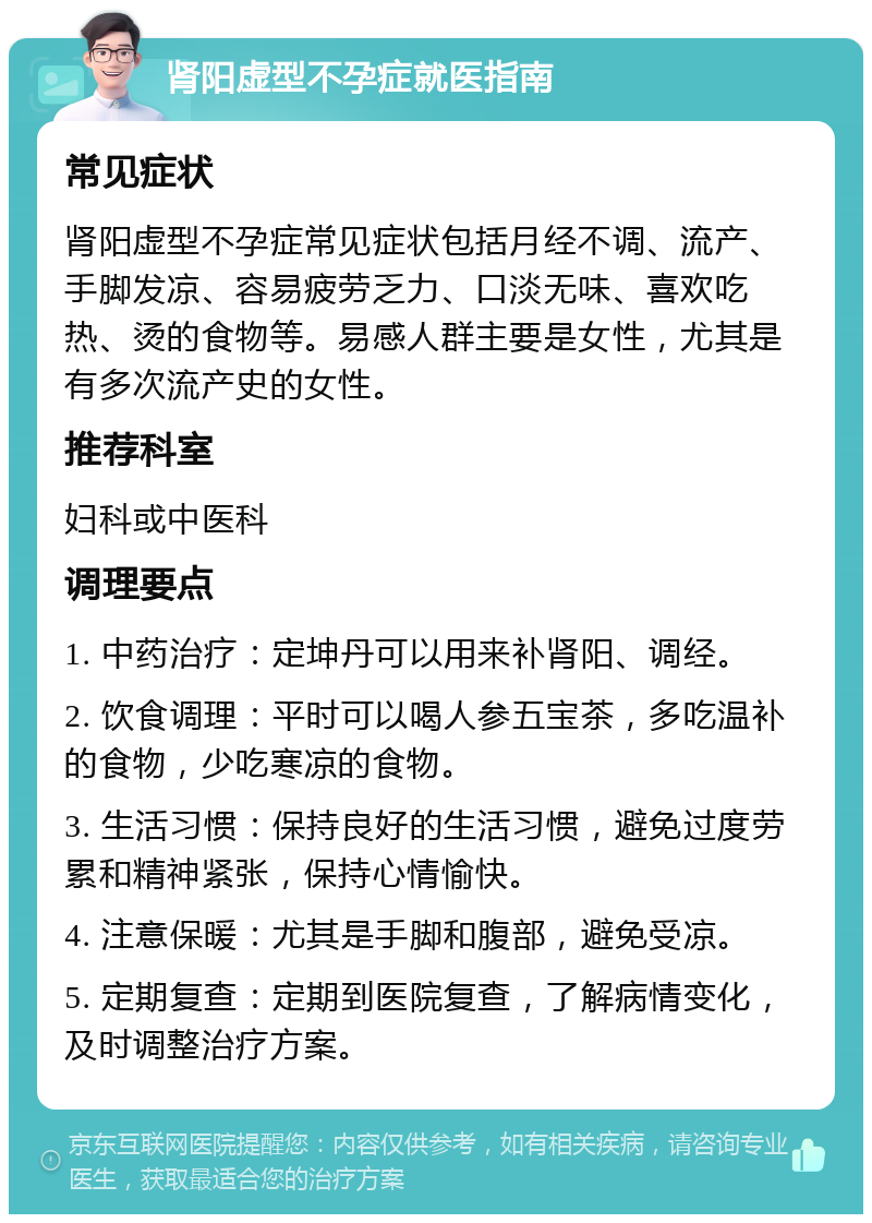 肾阳虚型不孕症就医指南 常见症状 肾阳虚型不孕症常见症状包括月经不调、流产、手脚发凉、容易疲劳乏力、口淡无味、喜欢吃热、烫的食物等。易感人群主要是女性，尤其是有多次流产史的女性。 推荐科室 妇科或中医科 调理要点 1. 中药治疗：定坤丹可以用来补肾阳、调经。 2. 饮食调理：平时可以喝人参五宝茶，多吃温补的食物，少吃寒凉的食物。 3. 生活习惯：保持良好的生活习惯，避免过度劳累和精神紧张，保持心情愉快。 4. 注意保暖：尤其是手脚和腹部，避免受凉。 5. 定期复查：定期到医院复查，了解病情变化，及时调整治疗方案。