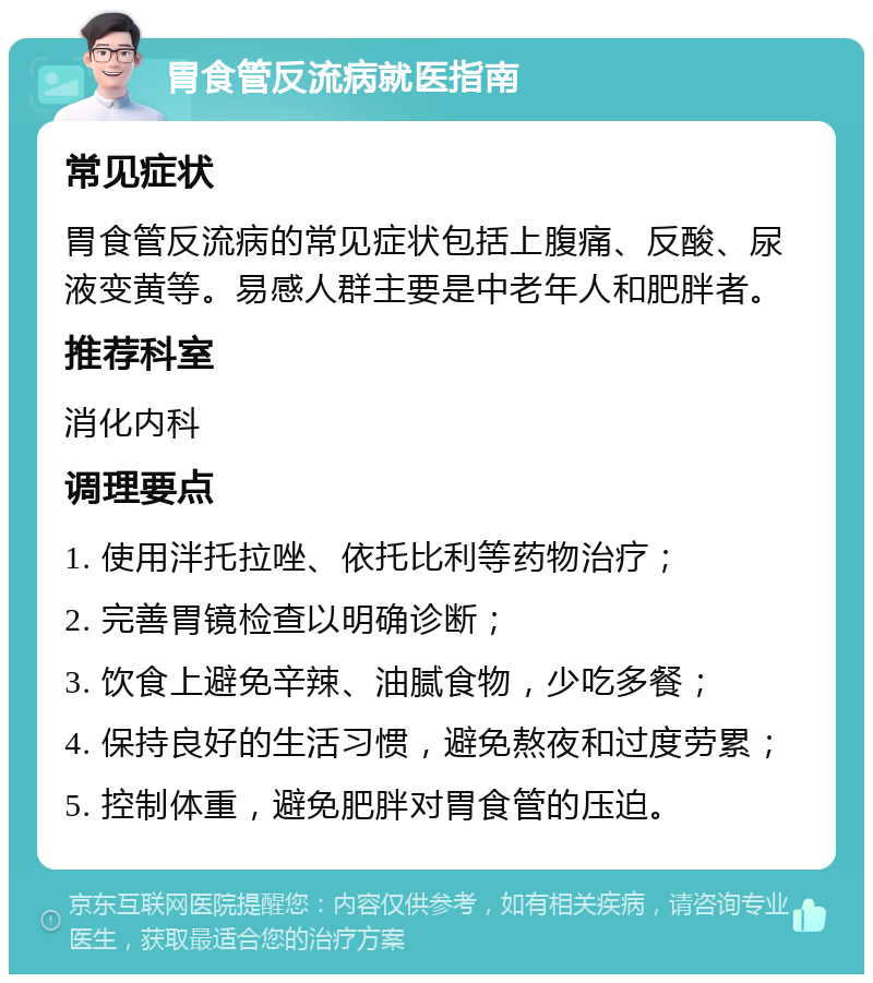 胃食管反流病就医指南 常见症状 胃食管反流病的常见症状包括上腹痛、反酸、尿液变黄等。易感人群主要是中老年人和肥胖者。 推荐科室 消化内科 调理要点 1. 使用泮托拉唑、依托比利等药物治疗； 2. 完善胃镜检查以明确诊断； 3. 饮食上避免辛辣、油腻食物，少吃多餐； 4. 保持良好的生活习惯，避免熬夜和过度劳累； 5. 控制体重，避免肥胖对胃食管的压迫。