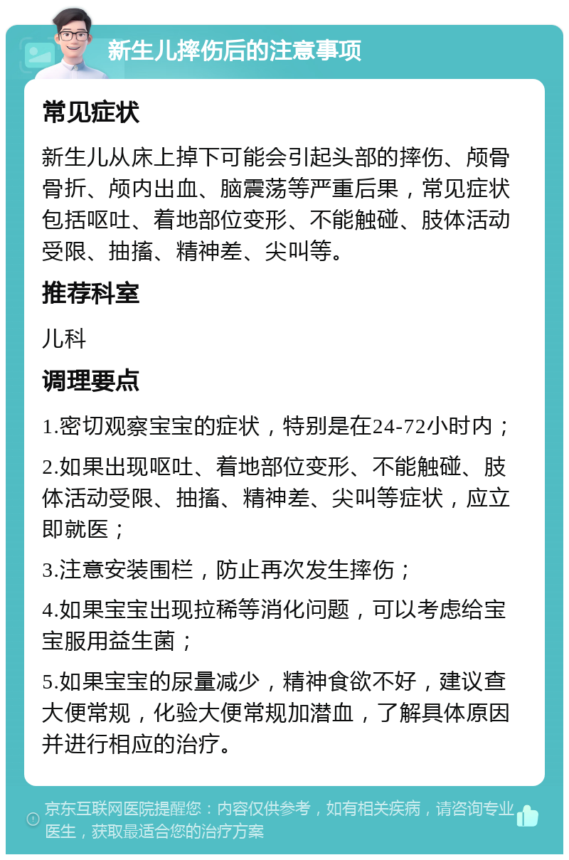 新生儿摔伤后的注意事项 常见症状 新生儿从床上掉下可能会引起头部的摔伤、颅骨骨折、颅内出血、脑震荡等严重后果，常见症状包括呕吐、着地部位变形、不能触碰、肢体活动受限、抽搐、精神差、尖叫等。 推荐科室 儿科 调理要点 1.密切观察宝宝的症状，特别是在24-72小时内； 2.如果出现呕吐、着地部位变形、不能触碰、肢体活动受限、抽搐、精神差、尖叫等症状，应立即就医； 3.注意安装围栏，防止再次发生摔伤； 4.如果宝宝出现拉稀等消化问题，可以考虑给宝宝服用益生菌； 5.如果宝宝的尿量减少，精神食欲不好，建议查大便常规，化验大便常规加潜血，了解具体原因并进行相应的治疗。