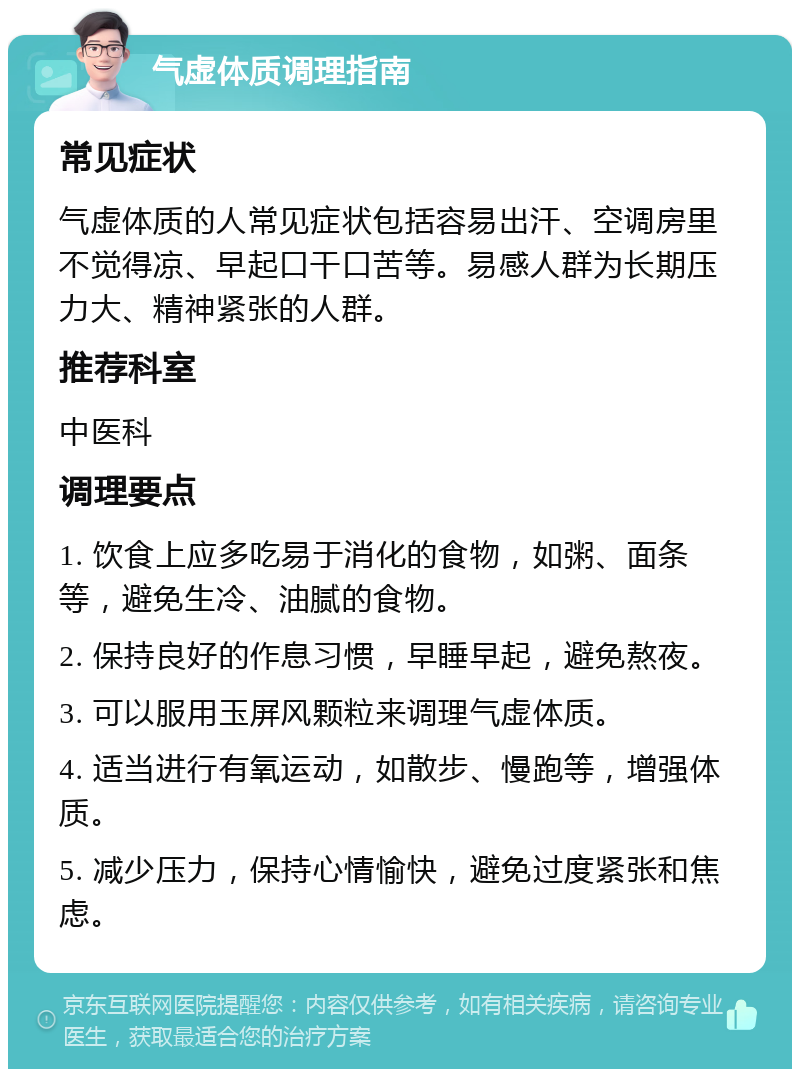 气虚体质调理指南 常见症状 气虚体质的人常见症状包括容易出汗、空调房里不觉得凉、早起口干口苦等。易感人群为长期压力大、精神紧张的人群。 推荐科室 中医科 调理要点 1. 饮食上应多吃易于消化的食物，如粥、面条等，避免生冷、油腻的食物。 2. 保持良好的作息习惯，早睡早起，避免熬夜。 3. 可以服用玉屏风颗粒来调理气虚体质。 4. 适当进行有氧运动，如散步、慢跑等，增强体质。 5. 减少压力，保持心情愉快，避免过度紧张和焦虑。