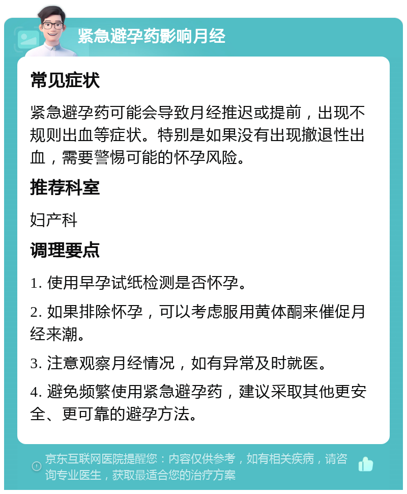 紧急避孕药影响月经 常见症状 紧急避孕药可能会导致月经推迟或提前，出现不规则出血等症状。特别是如果没有出现撤退性出血，需要警惕可能的怀孕风险。 推荐科室 妇产科 调理要点 1. 使用早孕试纸检测是否怀孕。 2. 如果排除怀孕，可以考虑服用黄体酮来催促月经来潮。 3. 注意观察月经情况，如有异常及时就医。 4. 避免频繁使用紧急避孕药，建议采取其他更安全、更可靠的避孕方法。