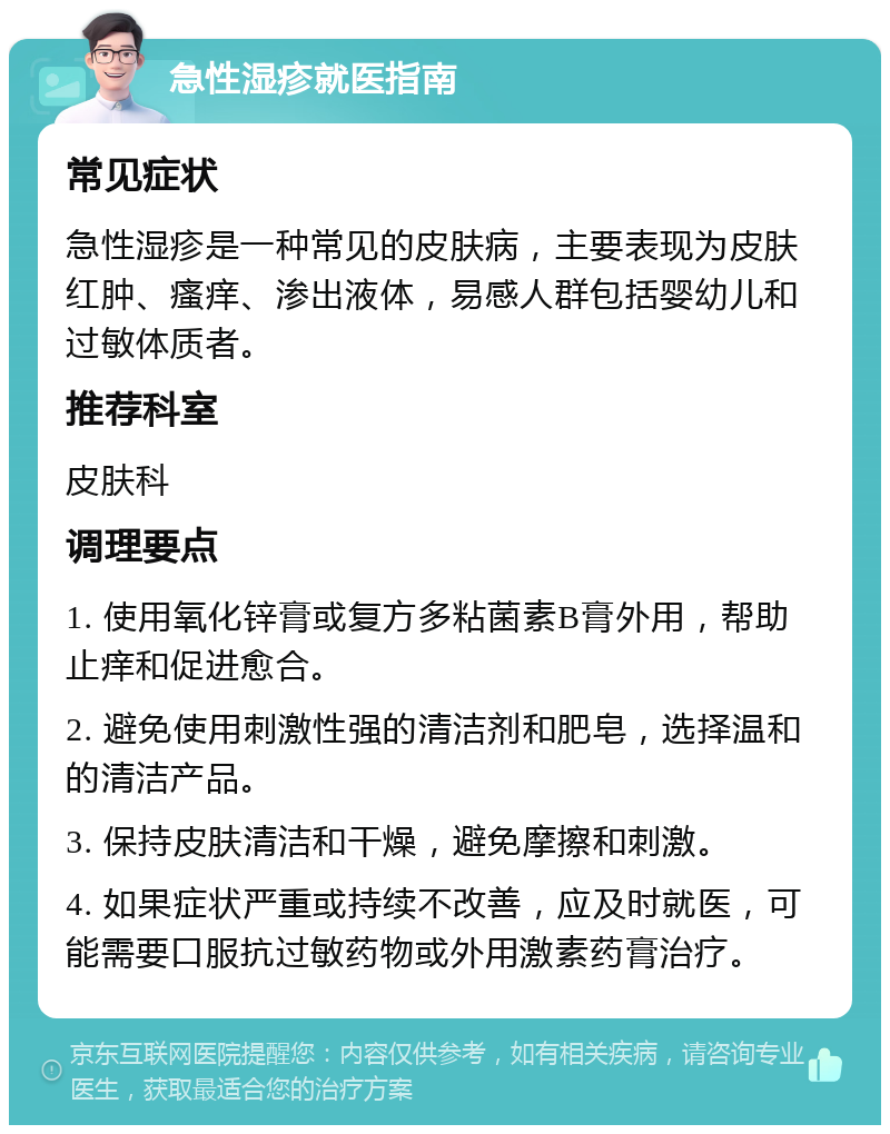 急性湿疹就医指南 常见症状 急性湿疹是一种常见的皮肤病，主要表现为皮肤红肿、瘙痒、渗出液体，易感人群包括婴幼儿和过敏体质者。 推荐科室 皮肤科 调理要点 1. 使用氧化锌膏或复方多粘菌素B膏外用，帮助止痒和促进愈合。 2. 避免使用刺激性强的清洁剂和肥皂，选择温和的清洁产品。 3. 保持皮肤清洁和干燥，避免摩擦和刺激。 4. 如果症状严重或持续不改善，应及时就医，可能需要口服抗过敏药物或外用激素药膏治疗。