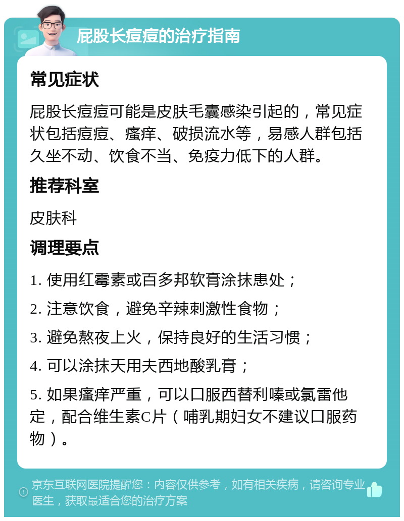 屁股长痘痘的治疗指南 常见症状 屁股长痘痘可能是皮肤毛囊感染引起的，常见症状包括痘痘、瘙痒、破损流水等，易感人群包括久坐不动、饮食不当、免疫力低下的人群。 推荐科室 皮肤科 调理要点 1. 使用红霉素或百多邦软膏涂抹患处； 2. 注意饮食，避免辛辣刺激性食物； 3. 避免熬夜上火，保持良好的生活习惯； 4. 可以涂抹天用夫西地酸乳膏； 5. 如果瘙痒严重，可以口服西替利嗪或氯雷他定，配合维生素C片（哺乳期妇女不建议口服药物）。