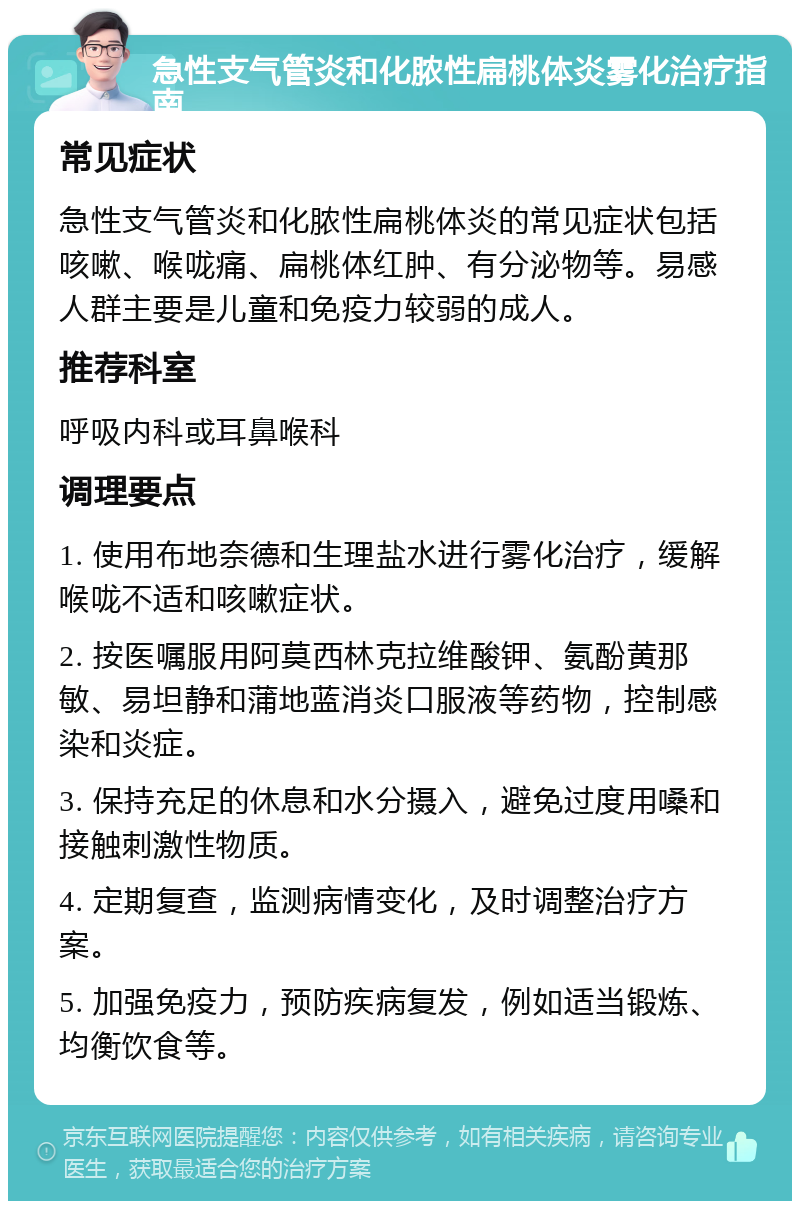 急性支气管炎和化脓性扁桃体炎雾化治疗指南 常见症状 急性支气管炎和化脓性扁桃体炎的常见症状包括咳嗽、喉咙痛、扁桃体红肿、有分泌物等。易感人群主要是儿童和免疫力较弱的成人。 推荐科室 呼吸内科或耳鼻喉科 调理要点 1. 使用布地奈德和生理盐水进行雾化治疗，缓解喉咙不适和咳嗽症状。 2. 按医嘱服用阿莫西林克拉维酸钾、氨酚黄那敏、易坦静和蒲地蓝消炎口服液等药物，控制感染和炎症。 3. 保持充足的休息和水分摄入，避免过度用嗓和接触刺激性物质。 4. 定期复查，监测病情变化，及时调整治疗方案。 5. 加强免疫力，预防疾病复发，例如适当锻炼、均衡饮食等。