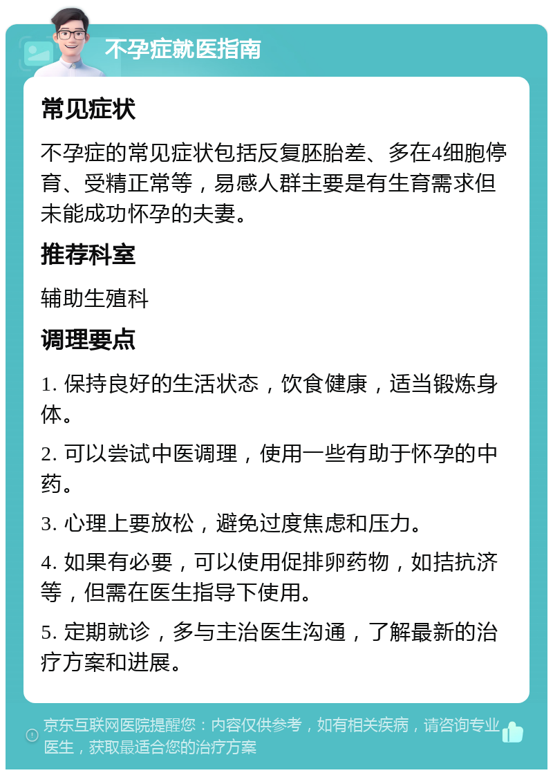 不孕症就医指南 常见症状 不孕症的常见症状包括反复胚胎差、多在4细胞停育、受精正常等，易感人群主要是有生育需求但未能成功怀孕的夫妻。 推荐科室 辅助生殖科 调理要点 1. 保持良好的生活状态，饮食健康，适当锻炼身体。 2. 可以尝试中医调理，使用一些有助于怀孕的中药。 3. 心理上要放松，避免过度焦虑和压力。 4. 如果有必要，可以使用促排卵药物，如拮抗济等，但需在医生指导下使用。 5. 定期就诊，多与主治医生沟通，了解最新的治疗方案和进展。