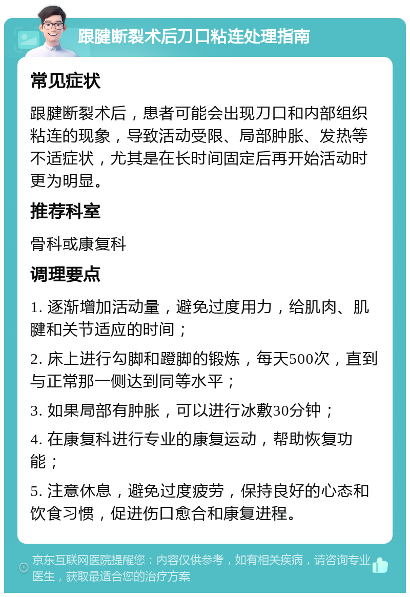 跟腱断裂术后刀口粘连处理指南 常见症状 跟腱断裂术后，患者可能会出现刀口和内部组织粘连的现象，导致活动受限、局部肿胀、发热等不适症状，尤其是在长时间固定后再开始活动时更为明显。 推荐科室 骨科或康复科 调理要点 1. 逐渐增加活动量，避免过度用力，给肌肉、肌腱和关节适应的时间； 2. 床上进行勾脚和蹬脚的锻炼，每天500次，直到与正常那一侧达到同等水平； 3. 如果局部有肿胀，可以进行冰敷30分钟； 4. 在康复科进行专业的康复运动，帮助恢复功能； 5. 注意休息，避免过度疲劳，保持良好的心态和饮食习惯，促进伤口愈合和康复进程。