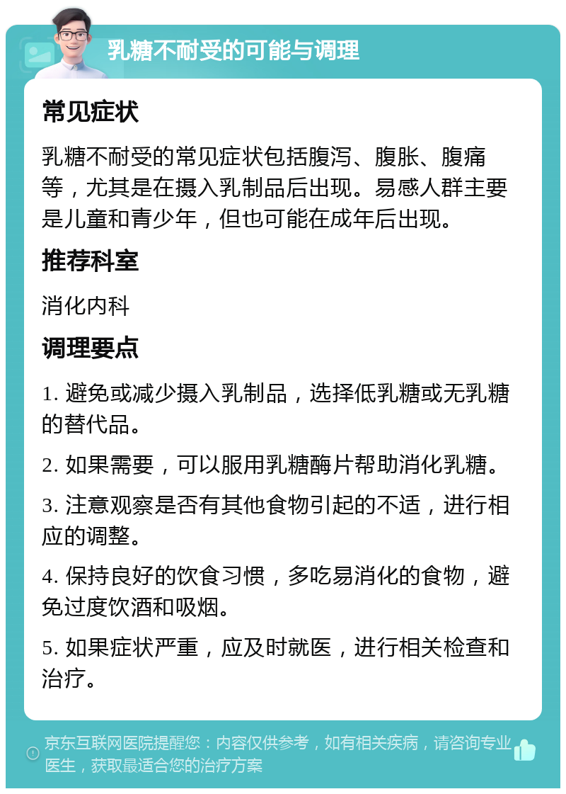 乳糖不耐受的可能与调理 常见症状 乳糖不耐受的常见症状包括腹泻、腹胀、腹痛等，尤其是在摄入乳制品后出现。易感人群主要是儿童和青少年，但也可能在成年后出现。 推荐科室 消化内科 调理要点 1. 避免或减少摄入乳制品，选择低乳糖或无乳糖的替代品。 2. 如果需要，可以服用乳糖酶片帮助消化乳糖。 3. 注意观察是否有其他食物引起的不适，进行相应的调整。 4. 保持良好的饮食习惯，多吃易消化的食物，避免过度饮酒和吸烟。 5. 如果症状严重，应及时就医，进行相关检查和治疗。