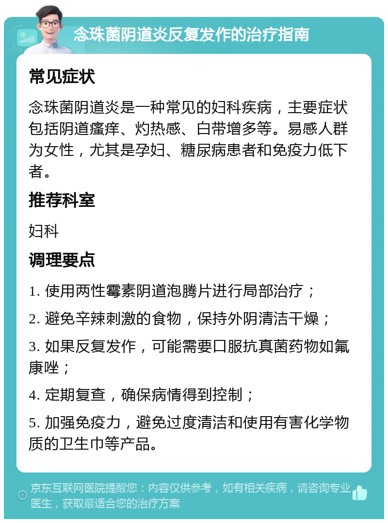 念珠菌阴道炎反复发作的治疗指南 常见症状 念珠菌阴道炎是一种常见的妇科疾病，主要症状包括阴道瘙痒、灼热感、白带增多等。易感人群为女性，尤其是孕妇、糖尿病患者和免疫力低下者。 推荐科室 妇科 调理要点 1. 使用两性霉素阴道泡腾片进行局部治疗； 2. 避免辛辣刺激的食物，保持外阴清洁干燥； 3. 如果反复发作，可能需要口服抗真菌药物如氟康唑； 4. 定期复查，确保病情得到控制； 5. 加强免疫力，避免过度清洁和使用有害化学物质的卫生巾等产品。