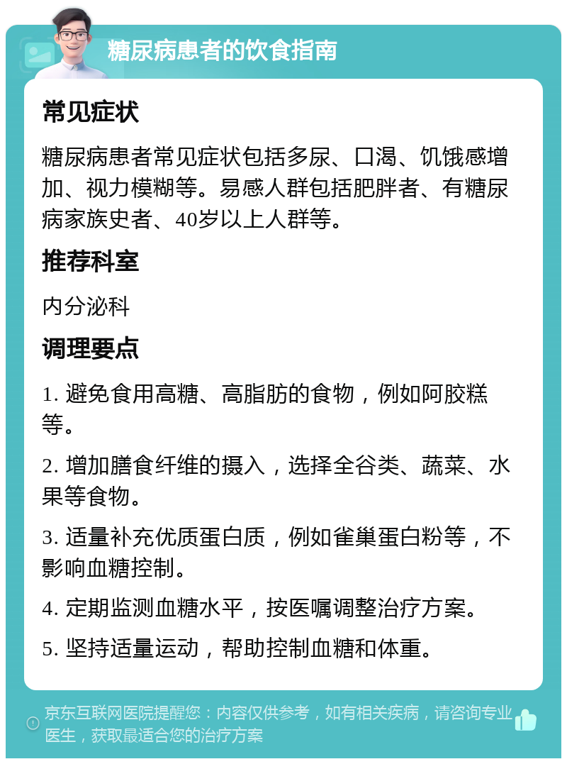 糖尿病患者的饮食指南 常见症状 糖尿病患者常见症状包括多尿、口渴、饥饿感增加、视力模糊等。易感人群包括肥胖者、有糖尿病家族史者、40岁以上人群等。 推荐科室 内分泌科 调理要点 1. 避免食用高糖、高脂肪的食物，例如阿胶糕等。 2. 增加膳食纤维的摄入，选择全谷类、蔬菜、水果等食物。 3. 适量补充优质蛋白质，例如雀巢蛋白粉等，不影响血糖控制。 4. 定期监测血糖水平，按医嘱调整治疗方案。 5. 坚持适量运动，帮助控制血糖和体重。