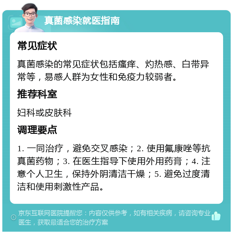 真菌感染就医指南 常见症状 真菌感染的常见症状包括瘙痒、灼热感、白带异常等，易感人群为女性和免疫力较弱者。 推荐科室 妇科或皮肤科 调理要点 1. 一同治疗，避免交叉感染；2. 使用氟康唑等抗真菌药物；3. 在医生指导下使用外用药膏；4. 注意个人卫生，保持外阴清洁干燥；5. 避免过度清洁和使用刺激性产品。