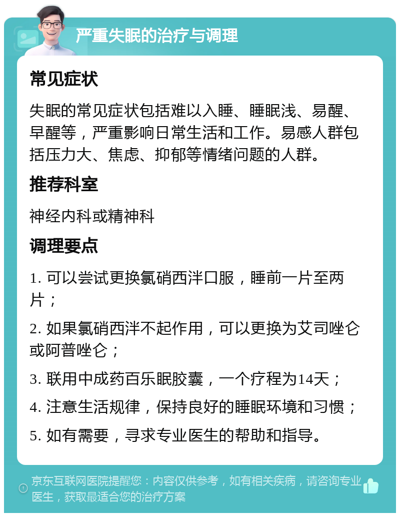 严重失眠的治疗与调理 常见症状 失眠的常见症状包括难以入睡、睡眠浅、易醒、早醒等，严重影响日常生活和工作。易感人群包括压力大、焦虑、抑郁等情绪问题的人群。 推荐科室 神经内科或精神科 调理要点 1. 可以尝试更换氯硝西泮口服，睡前一片至两片； 2. 如果氯硝西泮不起作用，可以更换为艾司唑仑或阿普唑仑； 3. 联用中成药百乐眠胶囊，一个疗程为14天； 4. 注意生活规律，保持良好的睡眠环境和习惯； 5. 如有需要，寻求专业医生的帮助和指导。