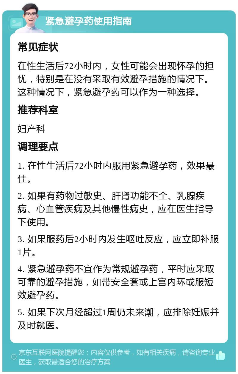 紧急避孕药使用指南 常见症状 在性生活后72小时内，女性可能会出现怀孕的担忧，特别是在没有采取有效避孕措施的情况下。这种情况下，紧急避孕药可以作为一种选择。 推荐科室 妇产科 调理要点 1. 在性生活后72小时内服用紧急避孕药，效果最佳。 2. 如果有药物过敏史、肝肾功能不全、乳腺疾病、心血管疾病及其他慢性病史，应在医生指导下使用。 3. 如果服药后2小时内发生呕吐反应，应立即补服1片。 4. 紧急避孕药不宜作为常规避孕药，平时应采取可靠的避孕措施，如带安全套或上宫内环或服短效避孕药。 5. 如果下次月经超过1周仍未来潮，应排除妊娠并及时就医。