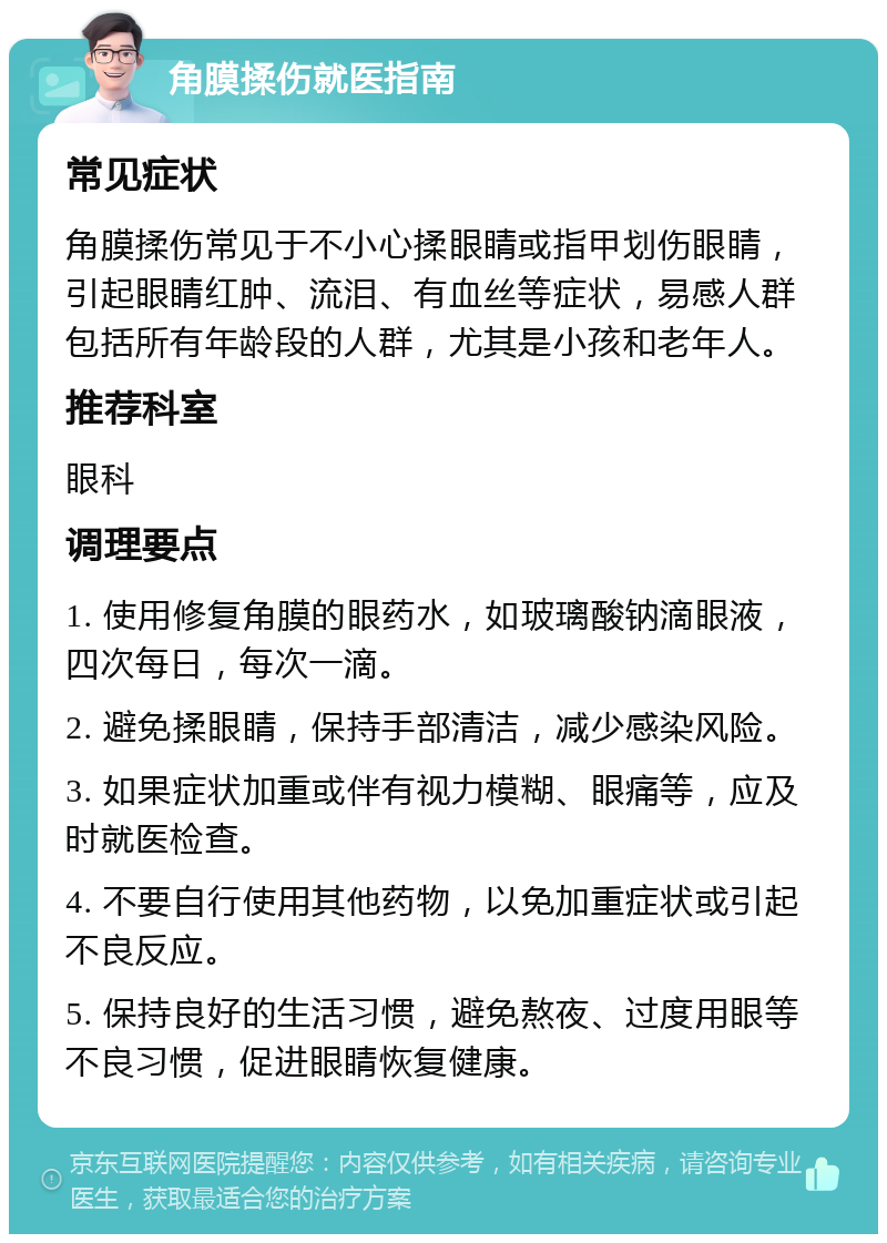 角膜揉伤就医指南 常见症状 角膜揉伤常见于不小心揉眼睛或指甲划伤眼睛，引起眼睛红肿、流泪、有血丝等症状，易感人群包括所有年龄段的人群，尤其是小孩和老年人。 推荐科室 眼科 调理要点 1. 使用修复角膜的眼药水，如玻璃酸钠滴眼液，四次每日，每次一滴。 2. 避免揉眼睛，保持手部清洁，减少感染风险。 3. 如果症状加重或伴有视力模糊、眼痛等，应及时就医检查。 4. 不要自行使用其他药物，以免加重症状或引起不良反应。 5. 保持良好的生活习惯，避免熬夜、过度用眼等不良习惯，促进眼睛恢复健康。