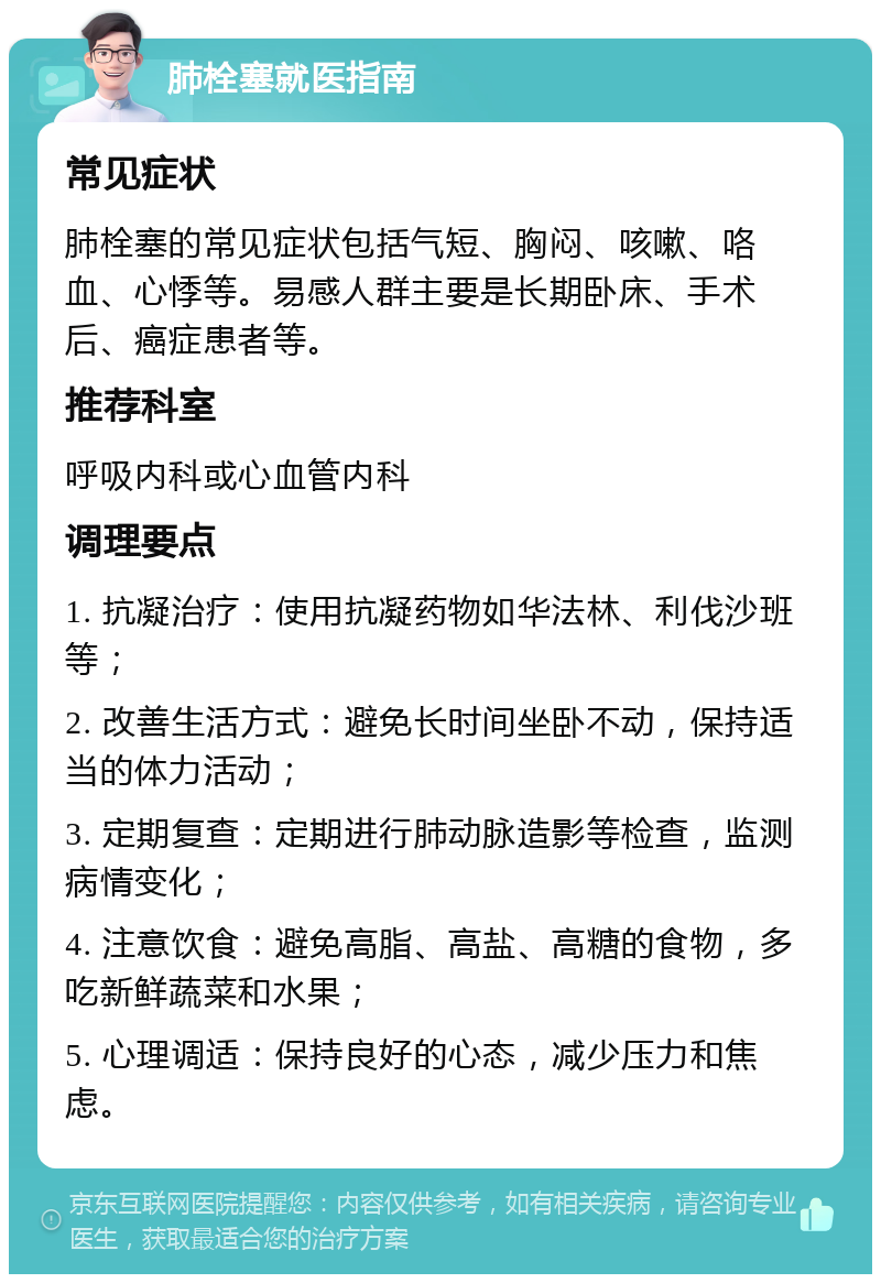 肺栓塞就医指南 常见症状 肺栓塞的常见症状包括气短、胸闷、咳嗽、咯血、心悸等。易感人群主要是长期卧床、手术后、癌症患者等。 推荐科室 呼吸内科或心血管内科 调理要点 1. 抗凝治疗：使用抗凝药物如华法林、利伐沙班等； 2. 改善生活方式：避免长时间坐卧不动，保持适当的体力活动； 3. 定期复查：定期进行肺动脉造影等检查，监测病情变化； 4. 注意饮食：避免高脂、高盐、高糖的食物，多吃新鲜蔬菜和水果； 5. 心理调适：保持良好的心态，减少压力和焦虑。