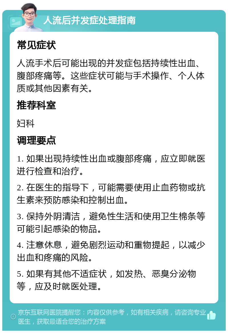 人流后并发症处理指南 常见症状 人流手术后可能出现的并发症包括持续性出血、腹部疼痛等。这些症状可能与手术操作、个人体质或其他因素有关。 推荐科室 妇科 调理要点 1. 如果出现持续性出血或腹部疼痛，应立即就医进行检查和治疗。 2. 在医生的指导下，可能需要使用止血药物或抗生素来预防感染和控制出血。 3. 保持外阴清洁，避免性生活和使用卫生棉条等可能引起感染的物品。 4. 注意休息，避免剧烈运动和重物提起，以减少出血和疼痛的风险。 5. 如果有其他不适症状，如发热、恶臭分泌物等，应及时就医处理。