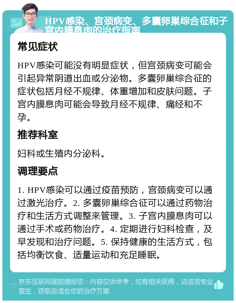 HPV感染、宫颈病变、多囊卵巢综合征和子宫内膜息肉的治疗指南 常见症状 HPV感染可能没有明显症状，但宫颈病变可能会引起异常阴道出血或分泌物。多囊卵巢综合征的症状包括月经不规律、体重增加和皮肤问题。子宫内膜息肉可能会导致月经不规律、痛经和不孕。 推荐科室 妇科或生殖内分泌科。 调理要点 1. HPV感染可以通过疫苗预防，宫颈病变可以通过激光治疗。2. 多囊卵巢综合征可以通过药物治疗和生活方式调整来管理。3. 子宫内膜息肉可以通过手术或药物治疗。4. 定期进行妇科检查，及早发现和治疗问题。5. 保持健康的生活方式，包括均衡饮食、适量运动和充足睡眠。