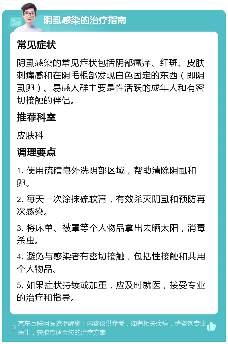 阴虱感染的治疗指南 常见症状 阴虱感染的常见症状包括阴部瘙痒、红斑、皮肤刺痛感和在阴毛根部发现白色固定的东西（即阴虱卵）。易感人群主要是性活跃的成年人和有密切接触的伴侣。 推荐科室 皮肤科 调理要点 1. 使用硫磺皂外洗阴部区域，帮助清除阴虱和卵。 2. 每天三次涂抹硫软膏，有效杀灭阴虱和预防再次感染。 3. 将床单、被罩等个人物品拿出去晒太阳，消毒杀虫。 4. 避免与感染者有密切接触，包括性接触和共用个人物品。 5. 如果症状持续或加重，应及时就医，接受专业的治疗和指导。