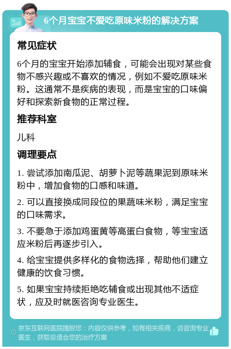 6个月宝宝不爱吃原味米粉的解决方案 常见症状 6个月的宝宝开始添加辅食，可能会出现对某些食物不感兴趣或不喜欢的情况，例如不爱吃原味米粉。这通常不是疾病的表现，而是宝宝的口味偏好和探索新食物的正常过程。 推荐科室 儿科 调理要点 1. 尝试添加南瓜泥、胡萝卜泥等蔬果泥到原味米粉中，增加食物的口感和味道。 2. 可以直接换成同段位的果蔬味米粉，满足宝宝的口味需求。 3. 不要急于添加鸡蛋黄等高蛋白食物，等宝宝适应米粉后再逐步引入。 4. 给宝宝提供多样化的食物选择，帮助他们建立健康的饮食习惯。 5. 如果宝宝持续拒绝吃辅食或出现其他不适症状，应及时就医咨询专业医生。