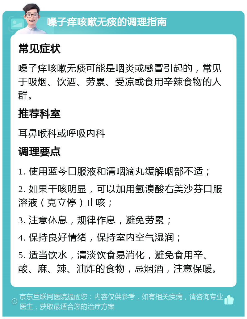 嗓子痒咳嗽无痰的调理指南 常见症状 嗓子痒咳嗽无痰可能是咽炎或感冒引起的，常见于吸烟、饮酒、劳累、受凉或食用辛辣食物的人群。 推荐科室 耳鼻喉科或呼吸内科 调理要点 1. 使用蓝芩口服液和清咽滴丸缓解咽部不适； 2. 如果干咳明显，可以加用氢溴酸右美沙芬口服溶液（克立停）止咳； 3. 注意休息，规律作息，避免劳累； 4. 保持良好情绪，保持室内空气湿润； 5. 适当饮水，清淡饮食易消化，避免食用辛、酸、麻、辣、油炸的食物，忌烟酒，注意保暖。