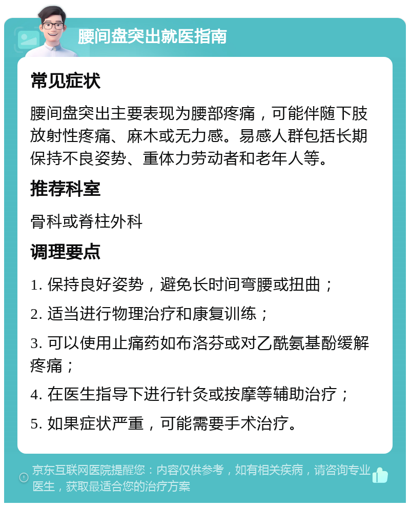 腰间盘突出就医指南 常见症状 腰间盘突出主要表现为腰部疼痛，可能伴随下肢放射性疼痛、麻木或无力感。易感人群包括长期保持不良姿势、重体力劳动者和老年人等。 推荐科室 骨科或脊柱外科 调理要点 1. 保持良好姿势，避免长时间弯腰或扭曲； 2. 适当进行物理治疗和康复训练； 3. 可以使用止痛药如布洛芬或对乙酰氨基酚缓解疼痛； 4. 在医生指导下进行针灸或按摩等辅助治疗； 5. 如果症状严重，可能需要手术治疗。