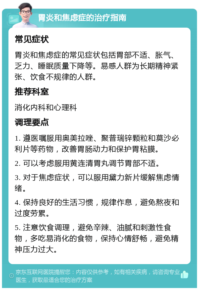 胃炎和焦虑症的治疗指南 常见症状 胃炎和焦虑症的常见症状包括胃部不适、胀气、乏力、睡眠质量下降等。易感人群为长期精神紧张、饮食不规律的人群。 推荐科室 消化内科和心理科 调理要点 1. 遵医嘱服用奥美拉唑、聚普瑞锌颗粒和莫沙必利片等药物，改善胃肠动力和保护胃粘膜。 2. 可以考虑服用黄连清胃丸调节胃部不适。 3. 对于焦虑症状，可以服用黛力新片缓解焦虑情绪。 4. 保持良好的生活习惯，规律作息，避免熬夜和过度劳累。 5. 注意饮食调理，避免辛辣、油腻和刺激性食物，多吃易消化的食物，保持心情舒畅，避免精神压力过大。