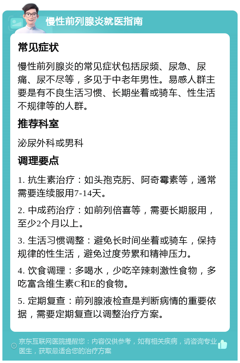 慢性前列腺炎就医指南 常见症状 慢性前列腺炎的常见症状包括尿频、尿急、尿痛、尿不尽等，多见于中老年男性。易感人群主要是有不良生活习惯、长期坐着或骑车、性生活不规律等的人群。 推荐科室 泌尿外科或男科 调理要点 1. 抗生素治疗：如头孢克肟、阿奇霉素等，通常需要连续服用7-14天。 2. 中成药治疗：如前列倍喜等，需要长期服用，至少2个月以上。 3. 生活习惯调整：避免长时间坐着或骑车，保持规律的性生活，避免过度劳累和精神压力。 4. 饮食调理：多喝水，少吃辛辣刺激性食物，多吃富含维生素C和E的食物。 5. 定期复查：前列腺液检查是判断病情的重要依据，需要定期复查以调整治疗方案。