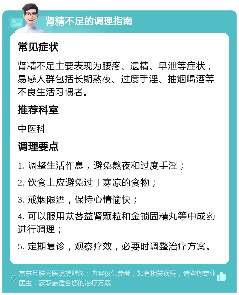 肾精不足的调理指南 常见症状 肾精不足主要表现为腰疼、遗精、早泄等症状，易感人群包括长期熬夜、过度手淫、抽烟喝酒等不良生活习惯者。 推荐科室 中医科 调理要点 1. 调整生活作息，避免熬夜和过度手淫； 2. 饮食上应避免过于寒凉的食物； 3. 戒烟限酒，保持心情愉快； 4. 可以服用苁蓉益肾颗粒和金锁固精丸等中成药进行调理； 5. 定期复诊，观察疗效，必要时调整治疗方案。