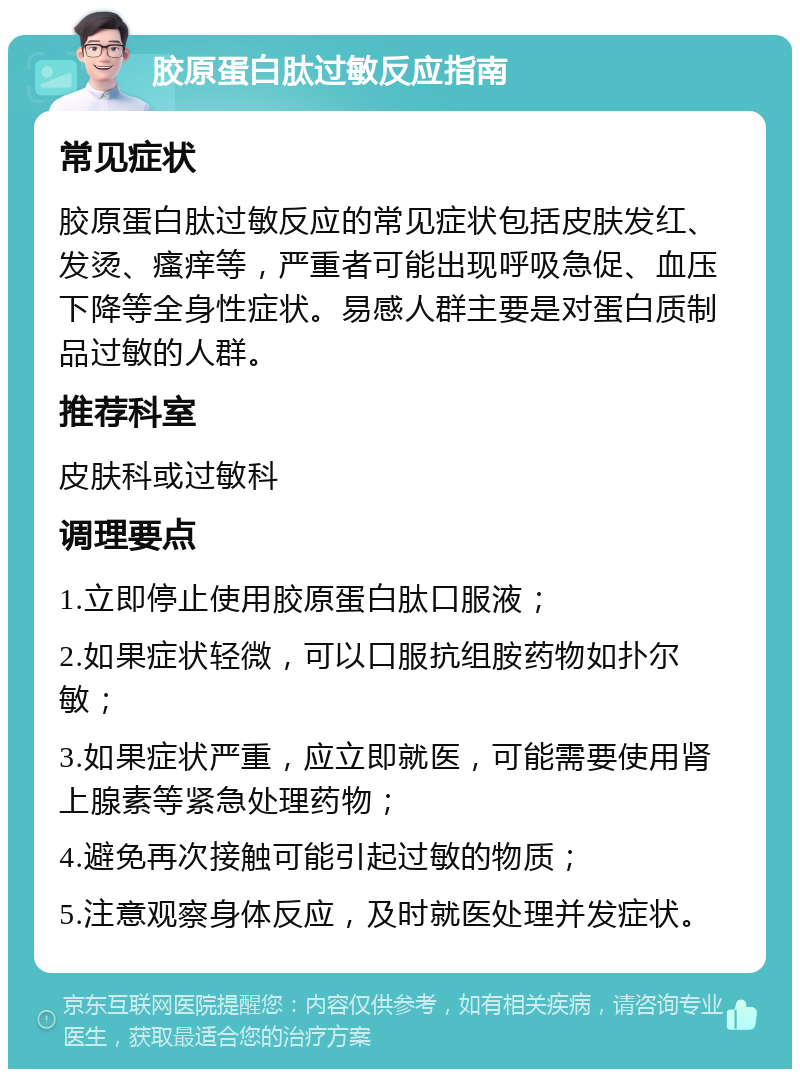 胶原蛋白肽过敏反应指南 常见症状 胶原蛋白肽过敏反应的常见症状包括皮肤发红、发烫、瘙痒等，严重者可能出现呼吸急促、血压下降等全身性症状。易感人群主要是对蛋白质制品过敏的人群。 推荐科室 皮肤科或过敏科 调理要点 1.立即停止使用胶原蛋白肽口服液； 2.如果症状轻微，可以口服抗组胺药物如扑尔敏； 3.如果症状严重，应立即就医，可能需要使用肾上腺素等紧急处理药物； 4.避免再次接触可能引起过敏的物质； 5.注意观察身体反应，及时就医处理并发症状。