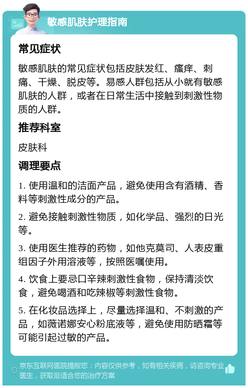 敏感肌肤护理指南 常见症状 敏感肌肤的常见症状包括皮肤发红、瘙痒、刺痛、干燥、脱皮等。易感人群包括从小就有敏感肌肤的人群，或者在日常生活中接触到刺激性物质的人群。 推荐科室 皮肤科 调理要点 1. 使用温和的洁面产品，避免使用含有酒精、香料等刺激性成分的产品。 2. 避免接触刺激性物质，如化学品、强烈的日光等。 3. 使用医生推荐的药物，如他克莫司、人表皮重组因子外用溶液等，按照医嘱使用。 4. 饮食上要忌口辛辣刺激性食物，保持清淡饮食，避免喝酒和吃辣椒等刺激性食物。 5. 在化妆品选择上，尽量选择温和、不刺激的产品，如薇诺娜安心粉底液等，避免使用防晒霜等可能引起过敏的产品。