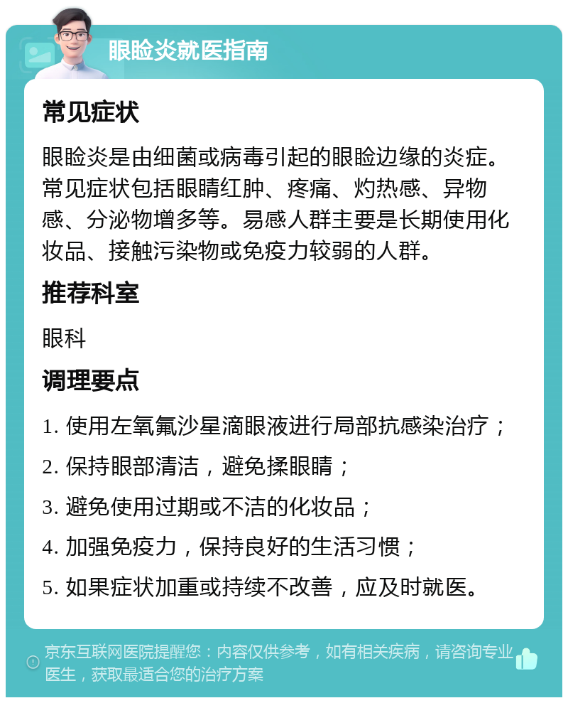 眼睑炎就医指南 常见症状 眼睑炎是由细菌或病毒引起的眼睑边缘的炎症。常见症状包括眼睛红肿、疼痛、灼热感、异物感、分泌物增多等。易感人群主要是长期使用化妆品、接触污染物或免疫力较弱的人群。 推荐科室 眼科 调理要点 1. 使用左氧氟沙星滴眼液进行局部抗感染治疗； 2. 保持眼部清洁，避免揉眼睛； 3. 避免使用过期或不洁的化妆品； 4. 加强免疫力，保持良好的生活习惯； 5. 如果症状加重或持续不改善，应及时就医。