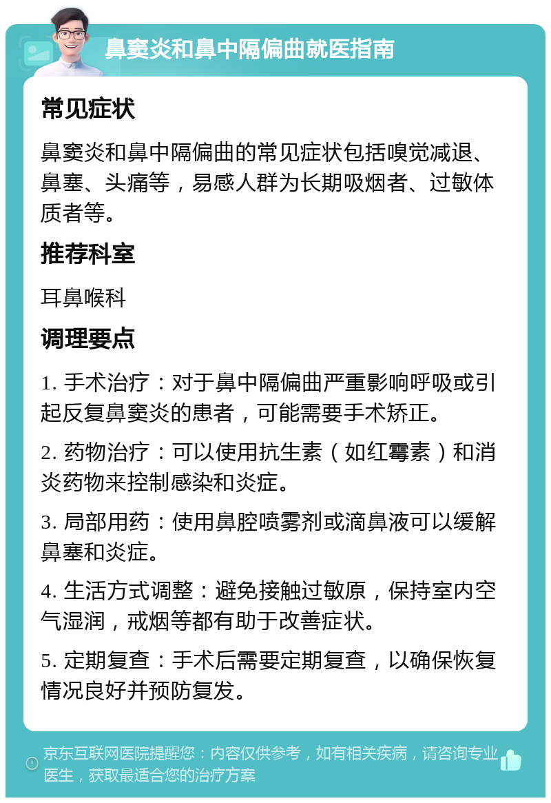 鼻窦炎和鼻中隔偏曲就医指南 常见症状 鼻窦炎和鼻中隔偏曲的常见症状包括嗅觉减退、鼻塞、头痛等，易感人群为长期吸烟者、过敏体质者等。 推荐科室 耳鼻喉科 调理要点 1. 手术治疗：对于鼻中隔偏曲严重影响呼吸或引起反复鼻窦炎的患者，可能需要手术矫正。 2. 药物治疗：可以使用抗生素（如红霉素）和消炎药物来控制感染和炎症。 3. 局部用药：使用鼻腔喷雾剂或滴鼻液可以缓解鼻塞和炎症。 4. 生活方式调整：避免接触过敏原，保持室内空气湿润，戒烟等都有助于改善症状。 5. 定期复查：手术后需要定期复查，以确保恢复情况良好并预防复发。