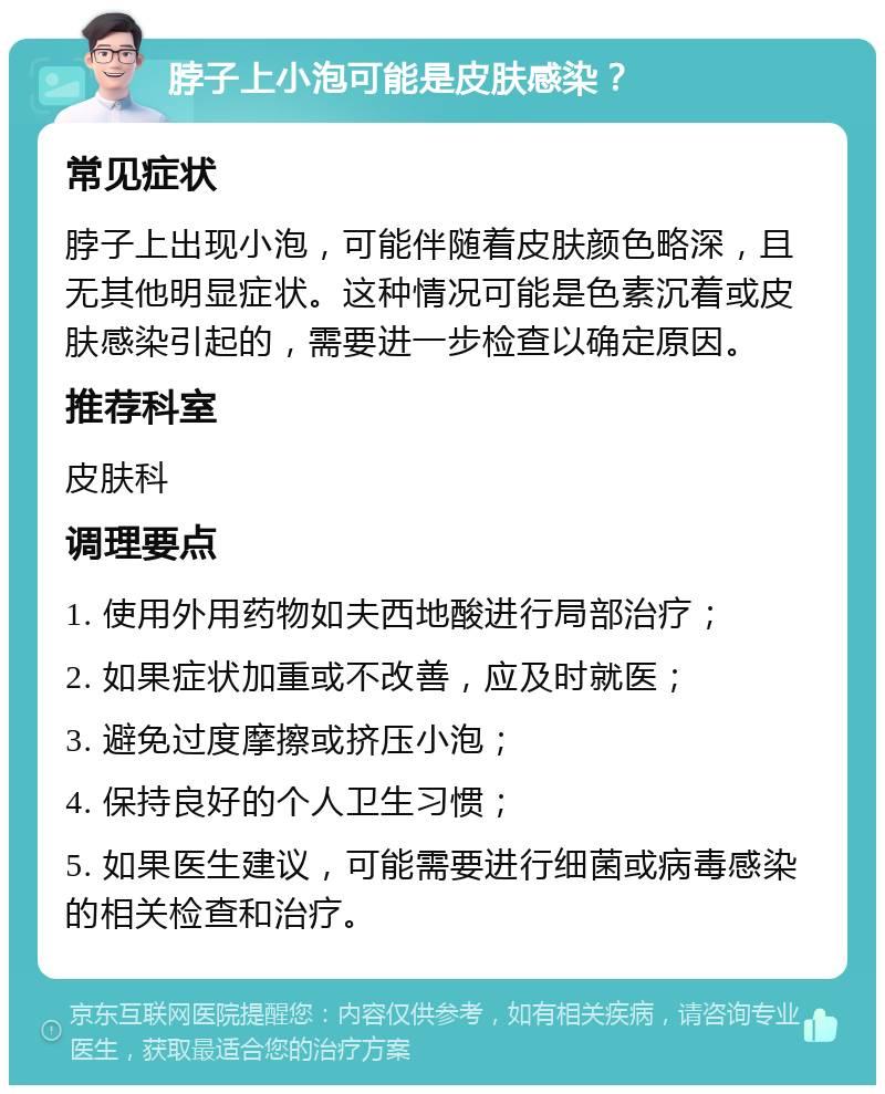 脖子上小泡可能是皮肤感染？ 常见症状 脖子上出现小泡，可能伴随着皮肤颜色略深，且无其他明显症状。这种情况可能是色素沉着或皮肤感染引起的，需要进一步检查以确定原因。 推荐科室 皮肤科 调理要点 1. 使用外用药物如夫西地酸进行局部治疗； 2. 如果症状加重或不改善，应及时就医； 3. 避免过度摩擦或挤压小泡； 4. 保持良好的个人卫生习惯； 5. 如果医生建议，可能需要进行细菌或病毒感染的相关检查和治疗。