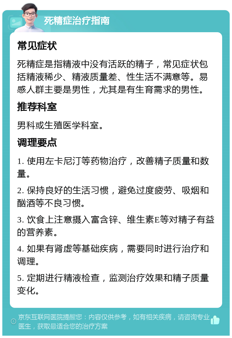 死精症治疗指南 常见症状 死精症是指精液中没有活跃的精子，常见症状包括精液稀少、精液质量差、性生活不满意等。易感人群主要是男性，尤其是有生育需求的男性。 推荐科室 男科或生殖医学科室。 调理要点 1. 使用左卡尼汀等药物治疗，改善精子质量和数量。 2. 保持良好的生活习惯，避免过度疲劳、吸烟和酗酒等不良习惯。 3. 饮食上注意摄入富含锌、维生素E等对精子有益的营养素。 4. 如果有肾虚等基础疾病，需要同时进行治疗和调理。 5. 定期进行精液检查，监测治疗效果和精子质量变化。