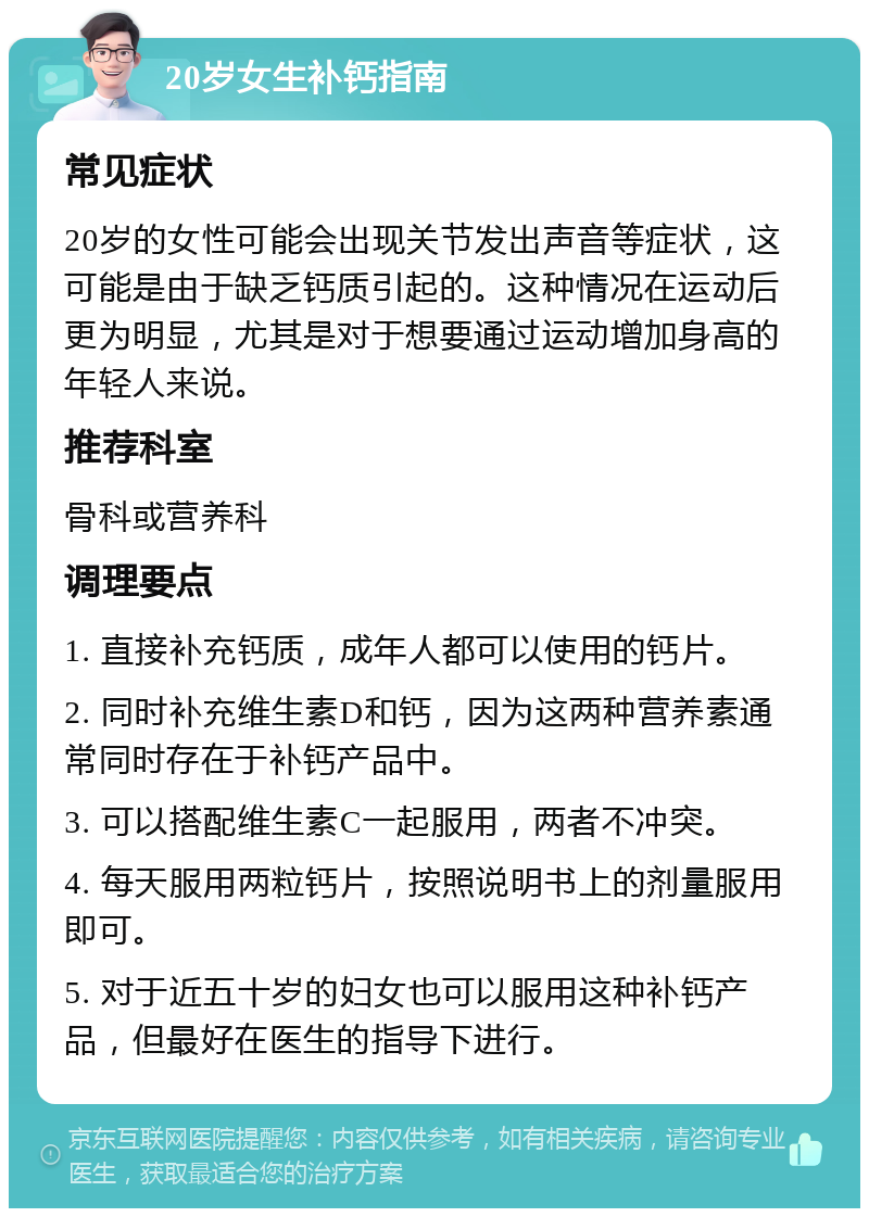 20岁女生补钙指南 常见症状 20岁的女性可能会出现关节发出声音等症状，这可能是由于缺乏钙质引起的。这种情况在运动后更为明显，尤其是对于想要通过运动增加身高的年轻人来说。 推荐科室 骨科或营养科 调理要点 1. 直接补充钙质，成年人都可以使用的钙片。 2. 同时补充维生素D和钙，因为这两种营养素通常同时存在于补钙产品中。 3. 可以搭配维生素C一起服用，两者不冲突。 4. 每天服用两粒钙片，按照说明书上的剂量服用即可。 5. 对于近五十岁的妇女也可以服用这种补钙产品，但最好在医生的指导下进行。