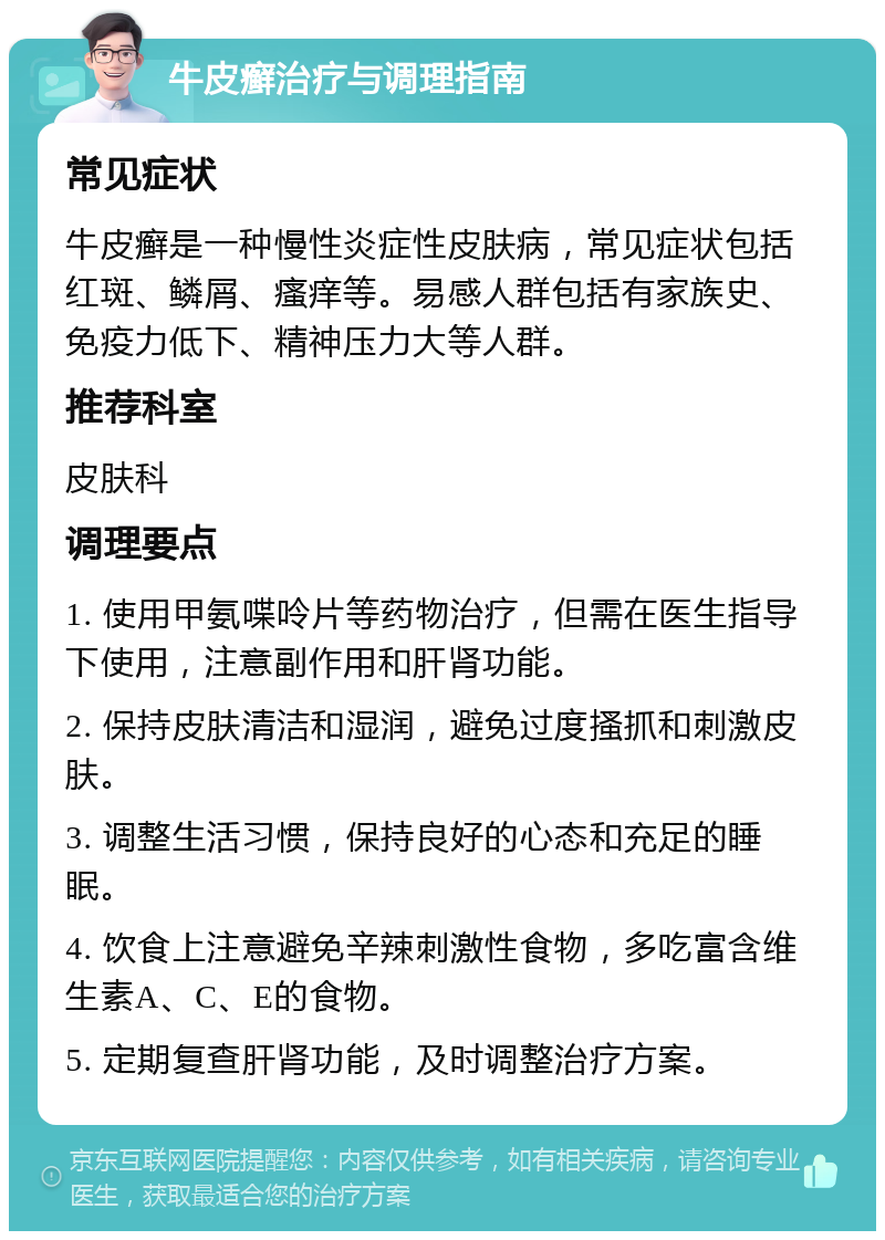 牛皮癣治疗与调理指南 常见症状 牛皮癣是一种慢性炎症性皮肤病，常见症状包括红斑、鳞屑、瘙痒等。易感人群包括有家族史、免疫力低下、精神压力大等人群。 推荐科室 皮肤科 调理要点 1. 使用甲氨喋呤片等药物治疗，但需在医生指导下使用，注意副作用和肝肾功能。 2. 保持皮肤清洁和湿润，避免过度搔抓和刺激皮肤。 3. 调整生活习惯，保持良好的心态和充足的睡眠。 4. 饮食上注意避免辛辣刺激性食物，多吃富含维生素A、C、E的食物。 5. 定期复查肝肾功能，及时调整治疗方案。