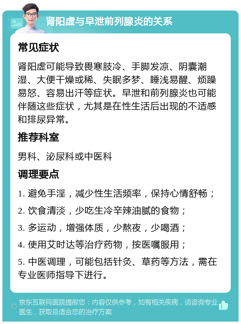 肾阳虚与早泄前列腺炎的关系 常见症状 肾阳虚可能导致畏寒肢冷、手脚发凉、阴囊潮湿、大便干燥或稀、失眠多梦、睡浅易醒、烦躁易怒、容易出汗等症状。早泄和前列腺炎也可能伴随这些症状，尤其是在性生活后出现的不适感和排尿异常。 推荐科室 男科、泌尿科或中医科 调理要点 1. 避免手淫，减少性生活频率，保持心情舒畅； 2. 饮食清淡，少吃生冷辛辣油腻的食物； 3. 多运动，增强体质，少熬夜，少喝酒； 4. 使用艾时达等治疗药物，按医嘱服用； 5. 中医调理，可能包括针灸、草药等方法，需在专业医师指导下进行。