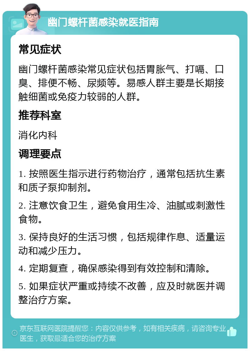 幽门螺杆菌感染就医指南 常见症状 幽门螺杆菌感染常见症状包括胃胀气、打嗝、口臭、排便不畅、尿频等。易感人群主要是长期接触细菌或免疫力较弱的人群。 推荐科室 消化内科 调理要点 1. 按照医生指示进行药物治疗，通常包括抗生素和质子泵抑制剂。 2. 注意饮食卫生，避免食用生冷、油腻或刺激性食物。 3. 保持良好的生活习惯，包括规律作息、适量运动和减少压力。 4. 定期复查，确保感染得到有效控制和清除。 5. 如果症状严重或持续不改善，应及时就医并调整治疗方案。