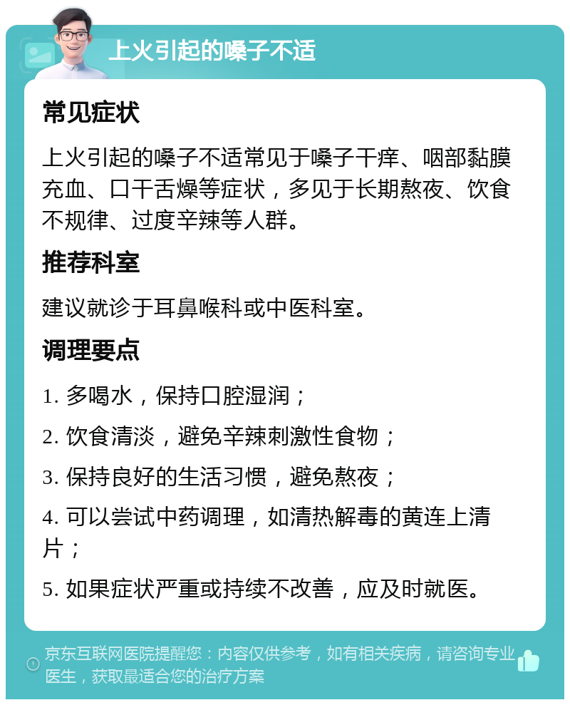 上火引起的嗓子不适 常见症状 上火引起的嗓子不适常见于嗓子干痒、咽部黏膜充血、口干舌燥等症状，多见于长期熬夜、饮食不规律、过度辛辣等人群。 推荐科室 建议就诊于耳鼻喉科或中医科室。 调理要点 1. 多喝水，保持口腔湿润； 2. 饮食清淡，避免辛辣刺激性食物； 3. 保持良好的生活习惯，避免熬夜； 4. 可以尝试中药调理，如清热解毒的黄连上清片； 5. 如果症状严重或持续不改善，应及时就医。