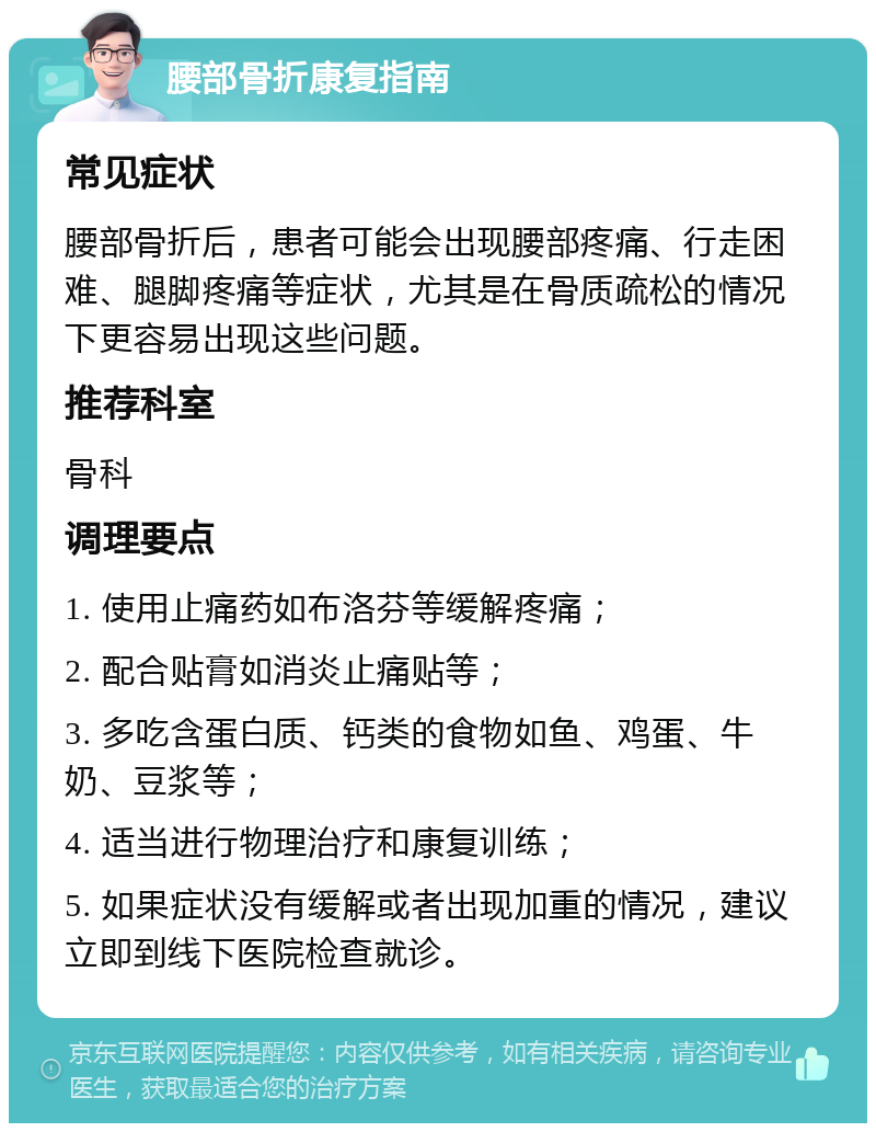 腰部骨折康复指南 常见症状 腰部骨折后，患者可能会出现腰部疼痛、行走困难、腿脚疼痛等症状，尤其是在骨质疏松的情况下更容易出现这些问题。 推荐科室 骨科 调理要点 1. 使用止痛药如布洛芬等缓解疼痛； 2. 配合贴膏如消炎止痛贴等； 3. 多吃含蛋白质、钙类的食物如鱼、鸡蛋、牛奶、豆浆等； 4. 适当进行物理治疗和康复训练； 5. 如果症状没有缓解或者出现加重的情况，建议立即到线下医院检查就诊。