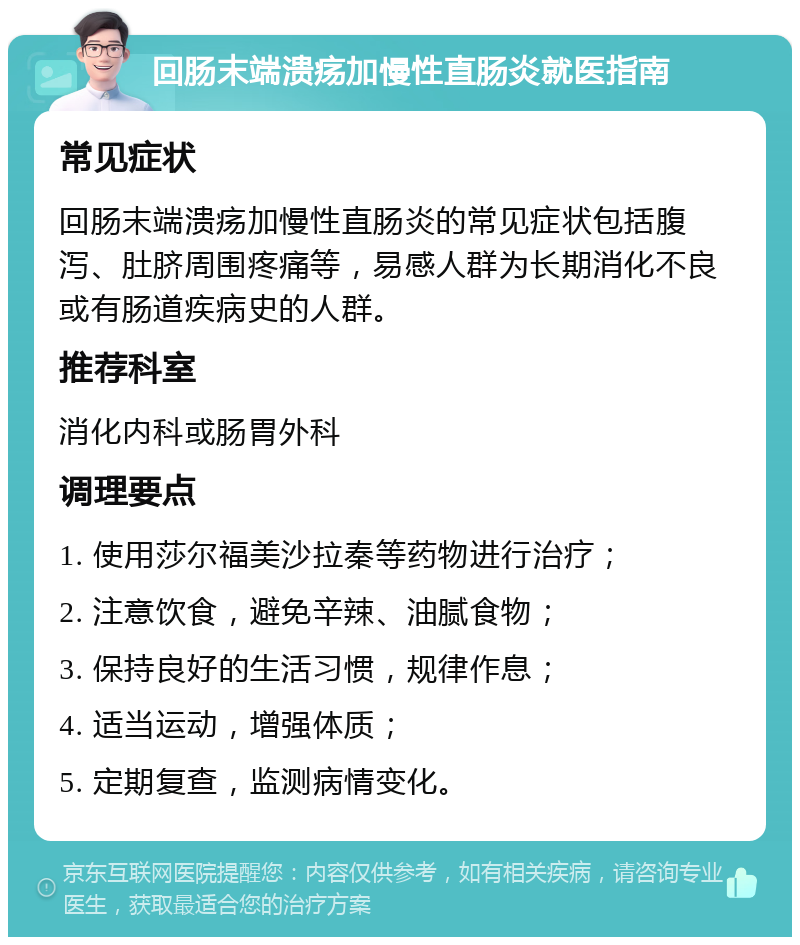 回肠末端溃疡加慢性直肠炎就医指南 常见症状 回肠末端溃疡加慢性直肠炎的常见症状包括腹泻、肚脐周围疼痛等，易感人群为长期消化不良或有肠道疾病史的人群。 推荐科室 消化内科或肠胃外科 调理要点 1. 使用莎尔福美沙拉秦等药物进行治疗； 2. 注意饮食，避免辛辣、油腻食物； 3. 保持良好的生活习惯，规律作息； 4. 适当运动，增强体质； 5. 定期复查，监测病情变化。