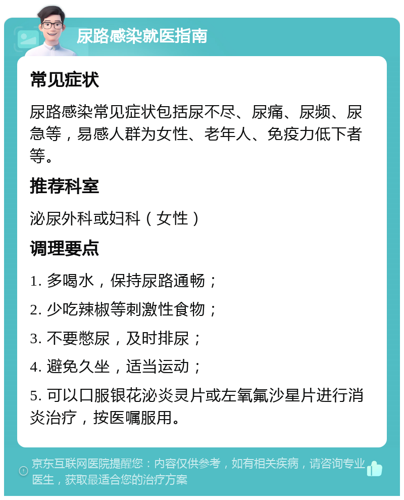 尿路感染就医指南 常见症状 尿路感染常见症状包括尿不尽、尿痛、尿频、尿急等，易感人群为女性、老年人、免疫力低下者等。 推荐科室 泌尿外科或妇科（女性） 调理要点 1. 多喝水，保持尿路通畅； 2. 少吃辣椒等刺激性食物； 3. 不要憋尿，及时排尿； 4. 避免久坐，适当运动； 5. 可以口服银花泌炎灵片或左氧氟沙星片进行消炎治疗，按医嘱服用。