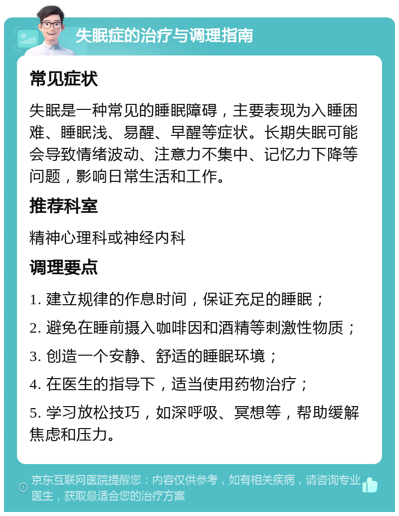 失眠症的治疗与调理指南 常见症状 失眠是一种常见的睡眠障碍，主要表现为入睡困难、睡眠浅、易醒、早醒等症状。长期失眠可能会导致情绪波动、注意力不集中、记忆力下降等问题，影响日常生活和工作。 推荐科室 精神心理科或神经内科 调理要点 1. 建立规律的作息时间，保证充足的睡眠； 2. 避免在睡前摄入咖啡因和酒精等刺激性物质； 3. 创造一个安静、舒适的睡眠环境； 4. 在医生的指导下，适当使用药物治疗； 5. 学习放松技巧，如深呼吸、冥想等，帮助缓解焦虑和压力。