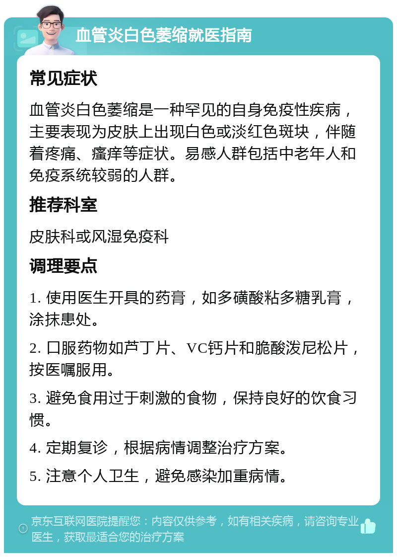 血管炎白色萎缩就医指南 常见症状 血管炎白色萎缩是一种罕见的自身免疫性疾病，主要表现为皮肤上出现白色或淡红色斑块，伴随着疼痛、瘙痒等症状。易感人群包括中老年人和免疫系统较弱的人群。 推荐科室 皮肤科或风湿免疫科 调理要点 1. 使用医生开具的药膏，如多磺酸粘多糖乳膏，涂抹患处。 2. 口服药物如芦丁片、VC钙片和脆酸泼尼松片，按医嘱服用。 3. 避免食用过于刺激的食物，保持良好的饮食习惯。 4. 定期复诊，根据病情调整治疗方案。 5. 注意个人卫生，避免感染加重病情。