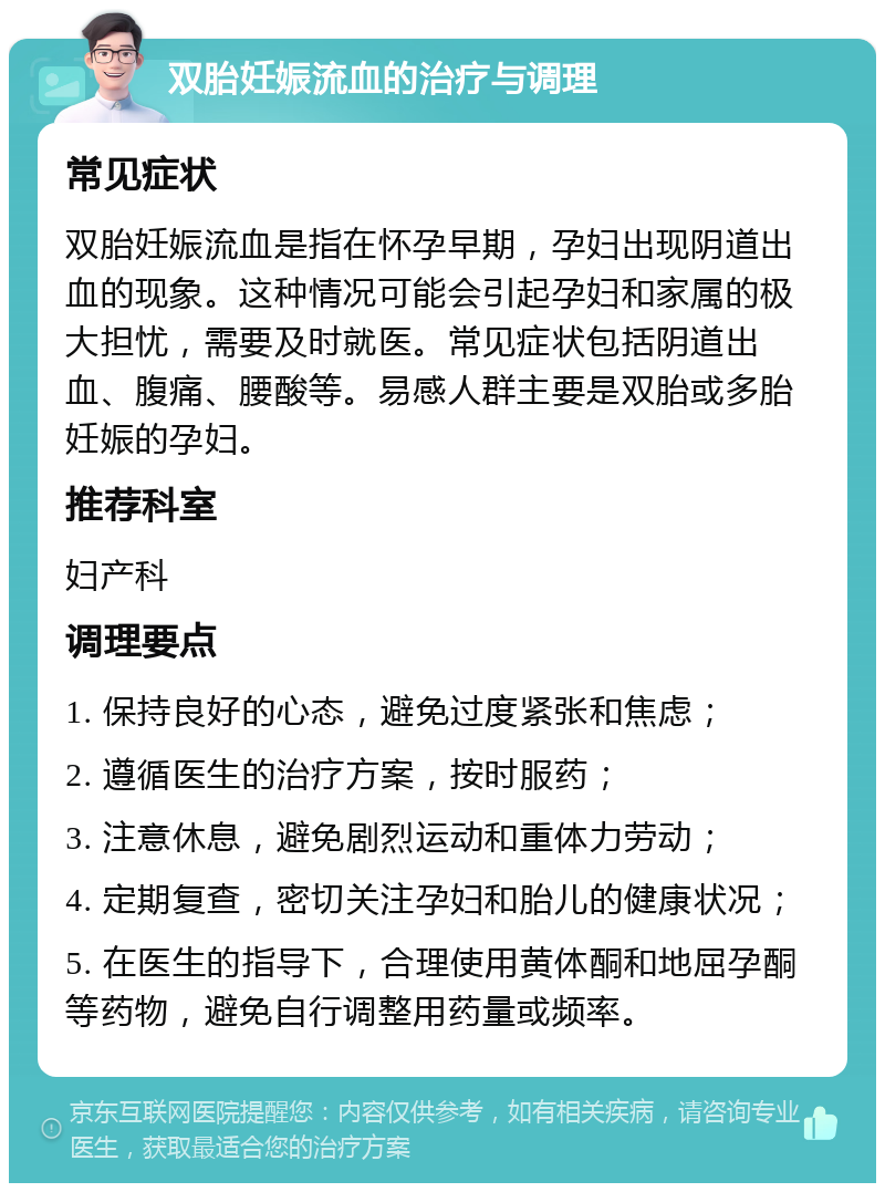 双胎妊娠流血的治疗与调理 常见症状 双胎妊娠流血是指在怀孕早期，孕妇出现阴道出血的现象。这种情况可能会引起孕妇和家属的极大担忧，需要及时就医。常见症状包括阴道出血、腹痛、腰酸等。易感人群主要是双胎或多胎妊娠的孕妇。 推荐科室 妇产科 调理要点 1. 保持良好的心态，避免过度紧张和焦虑； 2. 遵循医生的治疗方案，按时服药； 3. 注意休息，避免剧烈运动和重体力劳动； 4. 定期复查，密切关注孕妇和胎儿的健康状况； 5. 在医生的指导下，合理使用黄体酮和地屈孕酮等药物，避免自行调整用药量或频率。