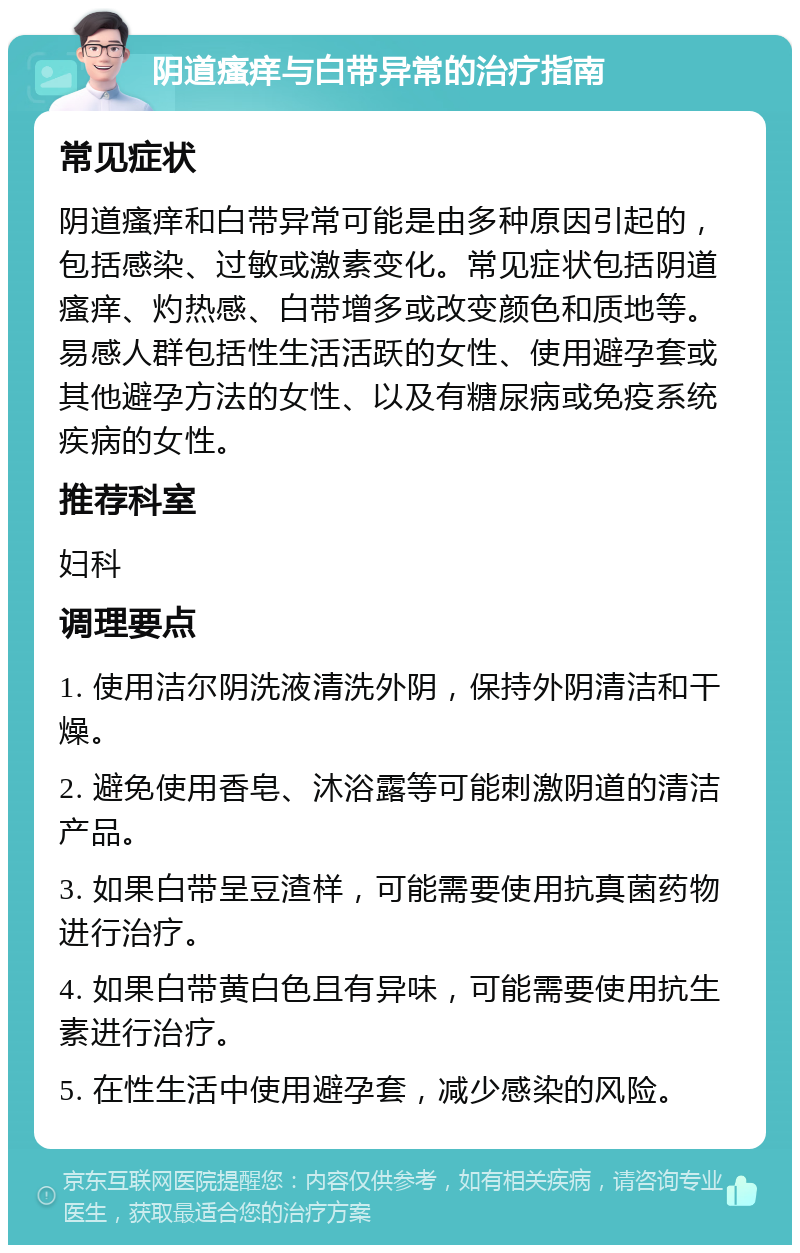 阴道瘙痒与白带异常的治疗指南 常见症状 阴道瘙痒和白带异常可能是由多种原因引起的，包括感染、过敏或激素变化。常见症状包括阴道瘙痒、灼热感、白带增多或改变颜色和质地等。易感人群包括性生活活跃的女性、使用避孕套或其他避孕方法的女性、以及有糖尿病或免疫系统疾病的女性。 推荐科室 妇科 调理要点 1. 使用洁尔阴洗液清洗外阴，保持外阴清洁和干燥。 2. 避免使用香皂、沐浴露等可能刺激阴道的清洁产品。 3. 如果白带呈豆渣样，可能需要使用抗真菌药物进行治疗。 4. 如果白带黄白色且有异味，可能需要使用抗生素进行治疗。 5. 在性生活中使用避孕套，减少感染的风险。