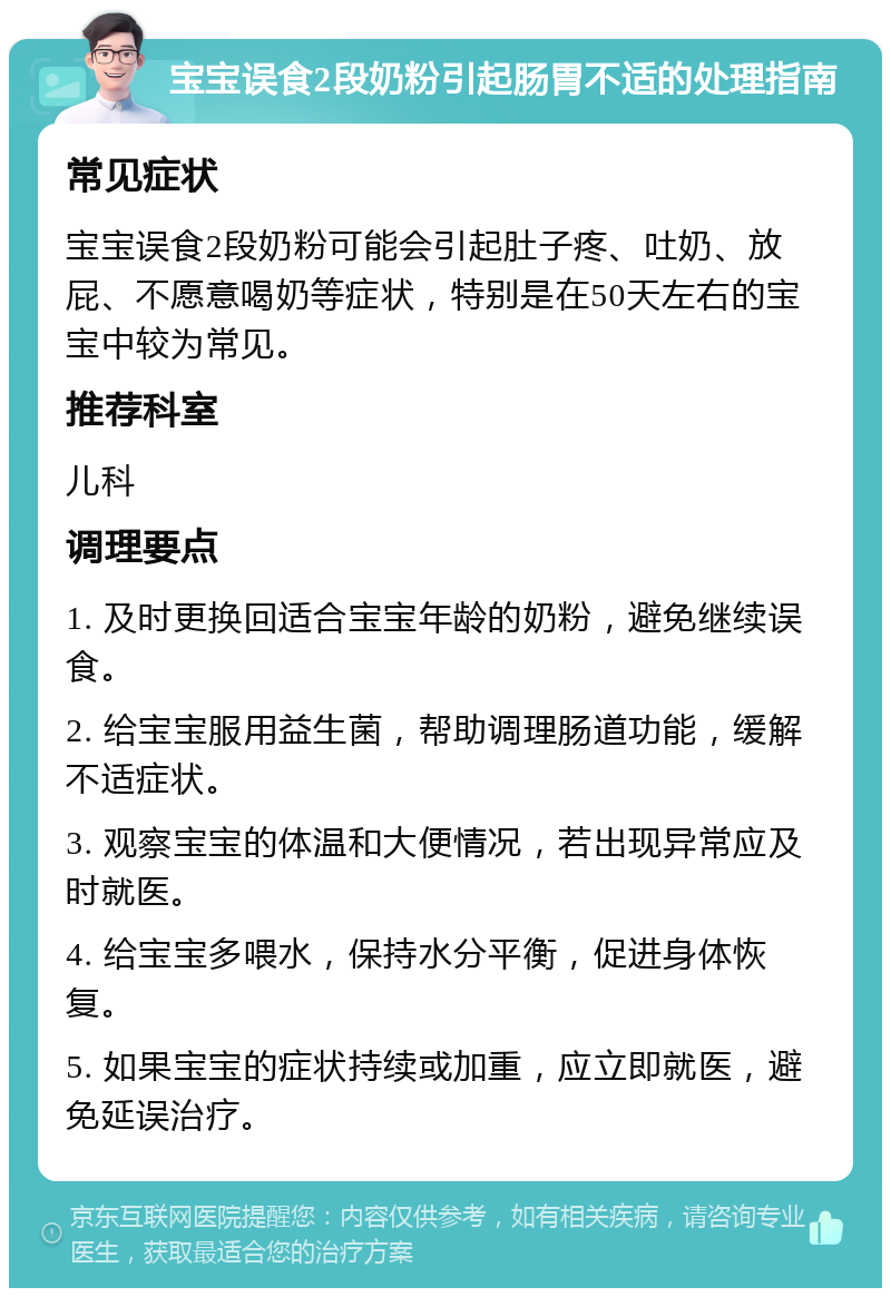 宝宝误食2段奶粉引起肠胃不适的处理指南 常见症状 宝宝误食2段奶粉可能会引起肚子疼、吐奶、放屁、不愿意喝奶等症状，特别是在50天左右的宝宝中较为常见。 推荐科室 儿科 调理要点 1. 及时更换回适合宝宝年龄的奶粉，避免继续误食。 2. 给宝宝服用益生菌，帮助调理肠道功能，缓解不适症状。 3. 观察宝宝的体温和大便情况，若出现异常应及时就医。 4. 给宝宝多喂水，保持水分平衡，促进身体恢复。 5. 如果宝宝的症状持续或加重，应立即就医，避免延误治疗。