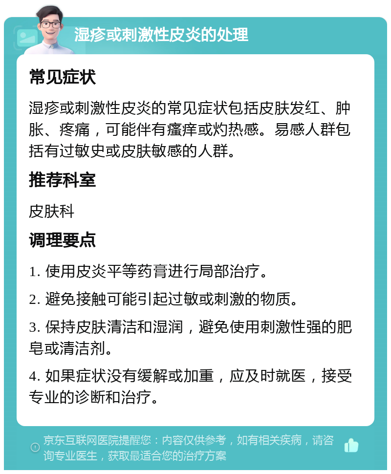 湿疹或刺激性皮炎的处理 常见症状 湿疹或刺激性皮炎的常见症状包括皮肤发红、肿胀、疼痛，可能伴有瘙痒或灼热感。易感人群包括有过敏史或皮肤敏感的人群。 推荐科室 皮肤科 调理要点 1. 使用皮炎平等药膏进行局部治疗。 2. 避免接触可能引起过敏或刺激的物质。 3. 保持皮肤清洁和湿润，避免使用刺激性强的肥皂或清洁剂。 4. 如果症状没有缓解或加重，应及时就医，接受专业的诊断和治疗。